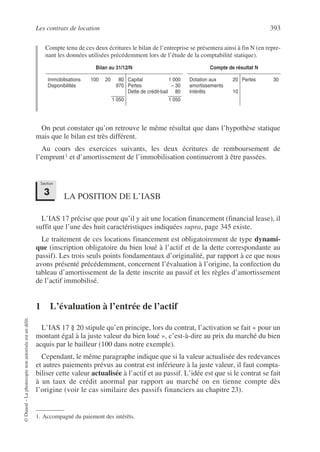 Les contrats de location 393
©
Dunod
–
La
photocopie
non
autorisée
est
un
délit.
Compte tenu de ces deux écritures le bilan de l’entreprise se présentera ainsi à fin N (en repre-
nant les données utilisées précédemment lors de l’étude de la comptabilité statique).
On peut constater qu’on retrouve le même résultat que dans l’hypothèse statique
mais que le bilan est très différent.
Au cours des exercices suivants, les deux écritures de remboursement de
l’emprunt1 et d’amortissement de l’immobilisation continueront à être passées.
LA POSITION DE L’IASB
L’IAS 17 précise que pour qu’il y ait une location financement (financial lease), il
suffit que l’une des huit caractéristiques indiquées supra, page 345 existe.
Le traitement de ces locations financement est obligatoirement de type dynami-
que (inscription obligatoire du bien loué à l’actif et de la dette correspondante au
passif). Les trois seuls points fondamentaux d’originalité, par rapport à ce que nous
avons présenté précédemment, concernent l’évaluation à l’origine, la confection du
tableau d’amortissement de la dette inscrite au passif et les règles d’amortissement
de l’actif immobilisé.
1 L’évaluation à l’entrée de l’actif
L’IAS 17 § 20 stipule qu’en principe, lors du contrat, l’activation se fait « pour un
montant égal à la juste valeur du bien loué », c’est-à-dire au prix du marché du bien
acquis par le bailleur (100 dans notre exemple).
Cependant, le même paragraphe indique que si la valeur actualisée des redevances
et autres paiements prévus au contrat est inférieure à la juste valeur, il faut compta-
biliser cette valeur actualisée à l’actif et au passif. L’idée est que si le contrat se fait
à un taux de crédit anormal par rapport au marché on en tienne compte dès
l’origine (voir le cas similaire des passifs financiers au chapitre 23).
Bilan au 31/12/N Compte de résultat N
Immobilisations 100 20 80
Disponibilités 970
1 050
Capital 1 000
Pertes – 30
Dette de crédit-bail 80
1 050
Dotation aux 20
amortissements
Intérêts 10
Pertes 30
1. Accompagné du paiement des intérêts.
Section
3
 