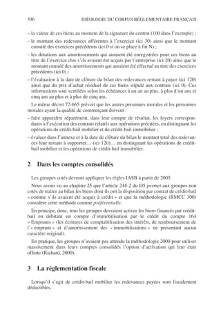 396 IDÉOLOGIE DU CORPUS RÉGLEMENTAIRE FRANÇAIS
– la valeur de ces biens au moment de la signature du contrat (100 dans l’exemple) ;
– le montant des redevances afférentes à l’exercice (ici 30) ainsi que le montant
cumulé des exercices précédents (ici 0 si on se place à fin N) ;
– les dotations aux amortissements qui auraient été enregistrées pour ces biens au
titre de l’exercice clos s’ils avaient été acquis par l’entreprise (ici 20) ainsi que le
montant cumulé des amortissements qui auraient été effectué au titre des exercices
précédents (ici 0) ;
– l’évaluation à la date de clôture du bilan des redevances restant à payer (ici 120)
ainsi que du prix d’achat résiduel de ces biens stipulé aux contrats (ici 0). Ces
informations sont ventilées selon les échéances à un an au plus, à plus d’un ans et
cinq ans au plus et à plus de cinq ans.
Le même décret 72-665 prévoit que les autres personnes morales et les personnes
morales ayant la qualité de commerçant doivent :
– faire apparaître séparément, dans leur compte de résultat, les loyers correspon-
dants à l’exécution des contrats relatifs aux opérations précitées, en distinguant les
opérations de crédit-bail mobilier et de crédit-bail immobilier ;
– évaluer dans l’annexe et à la date de clôture du bilan le montant total des redevan-
ces leur restant à supporter… (ici 120)… en distinguant les opérations de crédit-
bail mobilier et les opérations de crédit-bail immobilier.
2 Dans les comptes consolidés
Les groupes cotés devront appliquer les règles IASB à partir de 2005.
Nous avons vu au chapitre 25 que l’article 248-2 du D5 permet aux groupes non
cotés de traiter au bilan les biens dont ils ont la disposition par contrat de crédit-bail
« comme s’ils avaient été acquis à crédit » et que la méthodologie (RMCC 300)
considère cette méthode comme préférentielle.
En principe, donc, tous les groupes devraient activer les biens financés par crédit-
bail en débitant un compte d’immobilisation par le crédit du compte 164
« Emprunts » (les écritures de comptabilisation des intérêts, de remboursement de
l’« emprunt » et d’amortissement des « immobilisations » ne présentant aucun
caractère original).
En pratique, les groupes n’avaient pas attendu la méthodologie 2000 pour utiliser
massivement dans leurs comptes consolidés l’option d’activation qui leur était
offerte (Richard, 2000).
3 La réglementation fiscale
Lorsqu’il s’agit de crédit-bail mobilier les redevances payées sont fiscalement
déductibles.
 