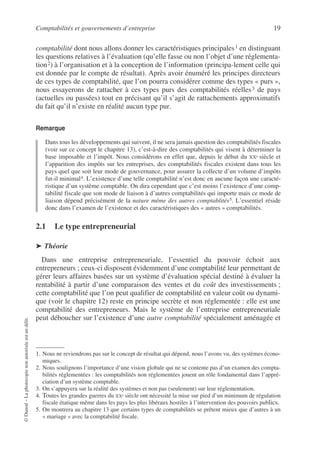 Comptabilités et gouvernements d’entreprise 19
©
Dunod
–
La
photocopie
non
autorisée
est
un
délit.
comptabilité dont nous allons donner les caractéristiques principales1 en distinguant
les questions relatives à l’évaluation (qu’elle fasse ou non l’objet d’une réglementa-
tion2) à l’organisation et à la conception de l’information (principa-lement celle qui
est donnée par le compte de résultat). Après avoir énuméré les principes directeurs
de ces types de comptabilité, que l’on pourra considérer comme des types « purs »,
nous essayerons de rattacher à ces types purs des comptabilités réelles3 de pays
(actuelles ou passées) tout en précisant qu’il s’agit de rattachements approximatifs
du fait qu’il n’existe en réalité aucun type pur.
Remarque
Dans tous les développements qui suivent, il ne sera jamais question des comptabilités fiscales
(voir sur ce concept le chapitre 13), c’est-à-dire des comptabilités qui visent à déterminer la
base imposable et l’impôt. Nous considérons en effet que, depuis le début du XXe siècle et
l’apparition des impôts sur les entreprises, des comptabilités fiscales existent dans tous les
pays quel que soit leur mode de gouvernance, pour assurer la collecte d’un volume d’impôts
fut-il minimal4. L’existence d’une telle comptabilité n’est donc en aucune façon une caracté-
ristique d’un système comptable. On dira cependant que c’est moins l’existence d’une comp-
tabilité fiscale que son mode de liaison à d’autres comptabilités qui importe mais ce mode de
liaison dépend précisément de la nature même des autres comptablités5. L’essentiel réside
donc dans l’examen de l’existence et des caractéristiques des « autres » comptabilités.
2.1 Le type entrepreneurial
➤ Théorie
Dans une entreprise entrepreneuriale, l’essentiel du pouvoir échoit aux
entrepreneurs ; ceux-ci disposent évidemment d’une comptabilité leur permettant de
gérer leurs affaires basées sur un système d’évaluation spécial destiné à évaluer la
rentabilité à partir d’une comparaison des ventes et du coût des investissements ;
cette comptabilité que l’on peut qualifier de comptabilité en valeur coût ou dynami-
que (voir le chapitre 12) reste en principe secrète et non réglementée : elle est une
comptabilité des entrepreneurs. Mais le système de l’entreprise entrepreneuriale
peut déboucher sur l’existence d’une autre comptabilité spécialement aménagée et
1. Nous ne reviendrons pas sur le concept de résultat qui dépend, nous l’avons vu, des systèmes écono-
miques.
2. Nous soulignons l’importance d’une vision globale qui ne se contente pas d’un examen des compta-
bilités réglementées : les comptabilités non réglementées jouent un rôle fondamental dans l’appré-
ciation d’un système comptable.
3. On s’appuyera sur la réalité des systèmes et non pas (seulement) sur leur réglementation.
4. Toutes les grandes guerres du XXe siècle ont nécessité la mise sur pied d’un minimum de régulation
fiscale étatique même dans les pays les plus libéraux hostiles à l’intervention des pouvoirs publics.
5. On montrera au chapitre 13 que certains types de comptabilités se prêtent mieux que d’autres à un
« mariage » avec la comptabilité fiscale.
 