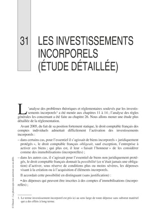 ©
Dunod
–
La
photocopie
non
autorisée
est
un
délit.
31 LES INVESTISSEMENTS
INCORPORELS
(ÉTUDE DÉTAILLÉE)
’analyse des problèmes théoriques et réglementaires soulevés par les investis-
sements incorporels1 a été menée aux chapitres 11 à 14 ; l’analyse des règles
générales les concernant a été faite au chapitre 26. Nous allons mener une étude plus
détaillée de la réglementation.
Avant 2005, du fait de sa position fortement statique, le droit comptable français des
comptes individuels admettait difficilement l’activation des investissements
incorporels :
– dans certains cas, pour l’essentiel il s’agissait de biens incorporels « juridiquement
protégés », le droit comptable français obligeait, sauf exception, l’entreprise à
activer ces biens ; qui plus est, il leur « faisait l’honneur » de les considérer
comme des immobilisations (incorporelles) ;
– dans les autres cas, il s’agissait pour l’essentiel de biens non juridiquement proté-
gés, le droit comptable français donnait la possibilité (ce n’était jamais une obliga-
tion) d’activer, sous réserve de conditions plus ou moins sévères, les dépenses
visant à la création ou à l’acquisition d’éléments incorporels.
Il accordait cette possibilité en distinguant (sans justification) :
• des dépenses qui peuvent être inscrites à des comptes d’immobilisations (incorpo-
relles) ;
1. Le terme investissement incorporel est pris ici au sens large de toute dépense sans substrat matériel
qui a des effets à long terme.
L
 