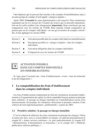 398 IDÉOLOGIE DU CORPUS RÉGLEMENTAIRE FRANÇAIS
• des dépenses qui ne peuvent être inscrites à des comptes d’immobilisations mais à
un autre groupe de comptes d’actif appelé « charges à répartir ».
Après 2005, l’essentiel de cette réglementation a été conservé. Nous montrerons
cependant (au fur et à mesure de l’examen des textes) que la nouvelle réglementa-
tion sur les actifs conduit à des changements importants. Nous conclurons par une
comparaison avec les normes de l’IASB. Bien entendu l’étude comparative ne
portera que sur les comptes individuels : on sait qu’en matière de comptes consoli-
dés, il faut appliquer les normes IFRS.
Section 1 ■ Activation possible dans les comptes individuels en immobilisations
Section 2 ■ Inscription possible en « charges à répartir » dans les comptes
individuels
Section 3 ■ Activation obligatoire dans les comptes individuels
Section 4 ■ Comparaison avec les normes de l’IASB
ACTIVATION POSSIBLE
DANS LES COMPTES INDIVIDUELS
(EN IMMOBILISATIONS)
Il s’agit, pour l’essentiel, des « frais d’établissement » et des « frais de recherche
et de développement ».
1 La comptabilisation des frais d’établissement
dans les comptes individuels
Les frais d’établissement comprennent les frais de constitution, de premier établis-
sement et d’augmentation de capital. Le droit comptable français permet en principe
deux solutions : le passage en charges immédiat ou l’immobilisation (suivie d’un
amortissement). En pratique, les entreprises choisissent la première solution. Cette
solution devient réglementairement « préférentielle » à partir de 2005.
1.1 Première solution : le passage en charges immédiat
C’est la solution de référence (les frais constituent en principe des charges). Selon
la nature des frais, ceux-ci seront débités en charges, en utilisant principalement le
compte 62 « Autres services extérieurs » et, plus particulièrement, le compte 622
« Rémunérations d’intermédiaires et honoraires » et le compte 623 « Publicité,
publication, relations publiques ».
Section
1
 