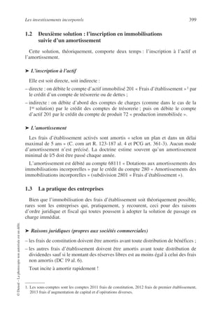 Les investissements incorporels 399
©
Dunod
–
La
photocopie
non
autorisée
est
un
délit.
1.2 Deuxième solution : l’inscription en immobilisations
suivie d’un amortissement
Cette solution, théoriquement, comporte deux temps : l’inscription à l’actif et
l’amortissement.
➤ L’inscription à l’actif
Elle est soit directe, soit indirecte :
– directe : on débite le compte d’actif immobilisé 201 « Frais d’établissement »1 par
le crédit d’un compte de trésorerie ou de dettes ;
– indirecte : on débite d’abord des comptes de charges (comme dans le cas de la
1re solution) par le crédit des comptes de trésorerie ; puis on débite le compte
d’actif 201 par le crédit du compte de produit 72 « production immobilisée ».
➤ L’amortissement
Les frais d’établissement activés sont amortis « selon un plan et dans un délai
maximal de 5 ans » (C. com art R. 123-187 al. 4 et PCG art. 361-3). Aucun mode
d’amortissement n’est précisé. La doctrine estime souvent qu’un amortissement
minimal de l/5 doit être passé chaque année.
L’amortissement est débité au compte 68111 « Dotations aux amortissements des
immobilisations incorporelles » par le crédit du compte 280 « Amortissements des
immobilisations incorporelles » (subdivision 2801 « Frais d’établissement »).
1.3 La pratique des entreprises
Bien que l’immobilisation des frais d’établissement soit théoriquement possible,
rares sont les entreprises qui, pratiquement, y recourent, ceci pour des raisons
d’ordre juridique et fiscal qui toutes poussent à adopter la solution de passage en
charge immédiat.
➤ Raisons juridiques (propres aux sociétés commerciales)
– les frais de constitution doivent être amortis avant toute distribution de bénéfices ;
– les autres frais d’établissement doivent être amortis avant toute distribution de
dividendes sauf si le montant des réserves libres est au moins égal à celui des frais
non amortis (DC 19 al. 6).
Tout incite à amortir rapidement !
1. Les sous-comptes sont les comptes 2011 frais de constitution, 2012 frais de premier établissement,
2013 frais d’augmentation de capital et d’opérations diverses.
 
