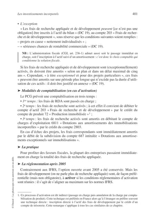 Les investissements incorporels 401
©
Dunod
–
La
photocopie
non
autorisée
est
un
délit.
• L’exception
« Les frais de recherche appliquée et de développement peuvent [ce n’est pas une
obligation] être inscrits à l’actif du bilan » (DC 19), au compte 203 « Frais de recher-
che et de développement », sous réserve que les conditions suivantes soient remplies :
– projets en cause « nettement individualisés » ;
– « sérieuses chances de rentabilité commerciale » (DC 19).
NB : L’administration fiscale (CGI, art. 236-1) admet aussi soit le passage immédiat en
charge, soit l’inscription à l’actif suivi d’un amortissement : c’est donc le choix comptable qui
conditionne la solution fiscale.
Si les frais de recherche appliquée et de développement sont (exceptionnellement)
activés, ils doivent être amortis « selon un plan et dans un délai maximal de cinq
ans ». Cependant, « à titre exceptionnel et pour des projets particuliers », ces frais
« peuvent être amortis sur une période plus longue qui n’excède pas la durée d’utili-
sation de ces actifs : il doit être justifié en annexe » (DC 19).
➤ Modalités de comptabilisation (en cas d’activation)
Le PCG prévoit une comptabilisation en trois temps :
• 1er temps : les frais de RDA sont passés en charge ;
• 2e temps : les frais de recherche sont activés ; à cet effet il convient de débiter le
compte d’actif 203 « Frais de recherche et de développement » par le crédit du
compte de produit 72 « Production immobilisée »1 ;
• 3e temps : les frais de recherche activés sont amortis en débitant le compte de
charges d’exploitation 6811 « Dotations aux amortissements des immobilisations
incorporelles » par le crédit du compte 2803.
En cas d’échec des projets, les frais correspondants sont immédiatement amortis
par le débit de la subdivision du compte 687 intitulée « Dotations aux amortisse-
ments exceptionnels sur immobilisations ».
➤ La pratique
Pour profiter des faveurs fiscales, la plupart des entreprises passaient immédiate-
ment en charge la totalité des frais de recherche appliquée.
➤ La réglementation après 2005
Contrairement aux IFRS, l’option ouverte avant 2005 a été conservée. Mais les
frais de développement (on ne parle plus de recherche appliquée) sont, de façon préfé-
rentielle (mais non obligatoire), à activer si les conditions réglementaires d’activation
sont réunies : il s’agit de s’aligner au maximum sur les normes IFRS.
1. Ce processus d’activation est dit indirect (passage en charge puis annulation de la charge par compta-
bilisation de produit). Cette technique est préférée en France alors qu’à l’étranger on préfère souvent
une technique directe : inscription directe à l’actif des frais de développement par le crédit d’un
compte de trésorerie. Cette remarque s’applique à tous les cas similaires de ce chapitre.
 