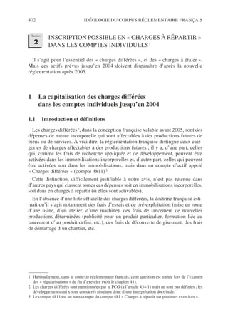 402 IDÉOLOGIE DU CORPUS RÉGLEMENTAIRE FRANÇAIS
INSCRIPTION POSSIBLE EN « CHARGES À RÉPARTIR »
DANS LES COMPTES INDIVIDUELS1
Il s’agit pour l’essentiel des « charges différées », et des « charges à étaler ».
Mais ces actifs prévus jusqu’en 2004 doivent disparaître d’après la nouvelle
réglementation après 2005.
1 La capitalisation des charges différées
dans les comptes individuels jusqu’en 2004
1.1 Introduction et définitions
Les charges différées2, dans la conception française valable avant 2005, sont des
dépenses de nature incorporelle qui sont affectables à des productions futures de
biens ou de services. À vrai dire, la réglementation française distingue deux caté-
gories de charges affectables à des productions futures ; il y a, d’une part, celles
qui, comme les frais de recherche appliquée et de développement, peuvent être
activées dans les immobilisations incorporelles et, d’autre part, celles qui peuvent
être activées non dans les immobilisations, mais dans un compte d’actif appelé
« Charges différées » (compte 4811)3.
Cette distinction, difficilement justifiable à notre avis, n’est pas retenue dans
d’autres pays qui classent toutes ces dépenses soit en immobilisations incorporelles,
soit dans en charges à répartir (si elles sont activables).
En l’absence d’une liste officielle des charges différées, la doctrine française esti-
mait qu’il s’agit notamment des frais d’essais et de pré-exploitation (mise en route
d’une usine, d’un atelier, d’une machine), des frais de lancement de nouvelles
productions déterminées (publicité pour un produit particulier, formation liée au
lancement d’un produit défini, etc.), des frais de découverte de gisement, des frais
de démarrage d’un chantier, etc.
1. Habituellement, dans le contexte réglementaire français, cette question est traitée lors de l’examen
des « régularisations » de fin d’exercice (voir le chapitre 41).
2. Les charges différées sont mentionnées par le PCG (à l’article 434-1) mais ne sont pas définies ; les
développements qui y sont consacrés résultent donc d’une interprétation doctrinale.
3. Le compte 4811 est un sous compte du compte 481 « Charges à répartir sur plusieurs exercices ».
Section
2
 