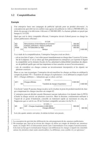 Les investissements incorporels 403
©
Dunod
–
La
photocopie
non
autorisée
est
un
délit.
1.2 Comptabilisation
Exemple
Une entreprise lance une campagne de publicité spéciale pour un produit déterminé ; la
conception du spot télévisé est confiée à une agence de publicité et s’élève à 500 000 (HT), les
droits de passage à la télévision s’élèvent à 2 500 000 (HT). La facture globale est payée par
banque le 31/12/N.
Quel que soit le choix comptable effectué, l’entreprise devait d’abord passer en charge les
achats publicitaires effectués :1
À ce stade de la comptabilisation, l’entreprise française avait un choix :
– soit ne rien faire d’autre, c’est-à-dire passer immédiatement en charge dans l’exercice N, la tota-
lité de la dépense. C’est ce choix que font généralement les entreprises car il permet d’aligner
la comptabilité sur les données fiscales (le fisc admettant la déductibilité immédiate des dépen-
ses de publicité quelle que soit leur importance et leur caractère ou non d’investissement) ;
– soit, de considérer ces charges comme un investissement (incorporels) et les répartir sur
plusieurs exercices.
Dans ce cas, rare en pratique, l’entreprise devait transférer les charges au bilan en créditant le
compte de produit 791 « Transferts de charges d’exploitation » et en débitant le compte d’actif
4811 « Charges différées ». Admettons que ce choix soit fait :
À la fin de l’année N aucune charge ne pèse sur le résultat, le poste de produit transfert de char-
ges comprenant les charges inscrites au compte 62.
L’entreprise pouvait décider ensuite librement (aucune indication n’est donnée dans le PCG)
d’étaler la charge activée sur plusieurs exercices. Mais la doctrine, extrêmement méfiante à
l’égard de ce genre d’étalement, conseille un étalement rapide au maximum en cinq ans.
Supposons que ce soit le cas. D’où l’écriture comptable suivante à la fin N + 1.2
Lors des quatre années suivantes, la même écriture sera passée.
31/12/N
622
623
44566
512
Rémunérations d’intermédiaires et honoraires1
Publicité, publications, relations publiques
État, TVA déductible sur ABS
Banque
500 000
2 500 000
600 000
3 600 000
1. La conception du spot doit être différenciée du coût proprement dit des annonces publicitaires.
31/12/N
4811
791
Charges différées
Transferts de charges d’exploitation
3 000 000
3 000 000
31/12/N + 1
681
4811
DAP – Charges d’exploitation (3 000 000/5)
Charges différées 2
600 000
600 000
2. On remarque que, bien qu’au niveau des charges on utilise un compte de dotation aux amortisse-
ments, le compte 4811 est directement amorti (sans l’intermédiaire d’un compte d’amortissement).
Cela tient au fait que le normalisateur français veut différencier les charges à répartir des immobili-
sations (les dernières étant seules amortissables). La différence, nous semble-t-il, est spécieuse !
 