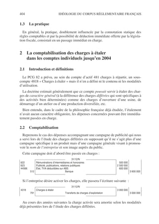 404 IDÉOLOGIE DU CORPUS RÉGLEMENTAIRE FRANÇAIS
1.3 La pratique
En général, la pratique, doublement influencée par la connotation statique des
règles comptables et par la possibilité de déduction immédiate offerte par la législa-
tion fiscale, consistait en un passage immédiat en charge.
2 La comptabilisation des charges à étaler
dans les comptes individuels jusqu’en 2004
2.1 Introduction et définitions
Le PCG 82 a prévu, au sein du compte d’actif 481 charges à répartir, un sous-
compte 4818 « Charges à étaler » mais il n’en a défini ni le contenu ni les modalités
d’utilisation.
La doctrine estimait généralement que ce compte pouvait servir à étaler des char-
ges de caractère général (à la différence des charges différées qui sont spécifiques à
des activités bien déterminées) comme des charges d’ouverture d’une usine, de
démarrage d’un atelier ou d’une production diversifiée, etc.
Bien entendu, dans le cadre de la philosophie française déjà étudiée, l’étalement
n’avait aucun caractère obligatoire, les dépenses concernées pouvant être immédia-
tement passées en charge.
2.2 Comptabilisation
Reprenons le cas des dépenses accompagnant une campagne de publicité qui nous
a servi lors de l’étude des charges différées en supposant qu’il ne s’agit plus d’une
campagne spécifique à un produit mais d’une campagne générale visant à promou-
voir le nom de l’entreprise et son image auprès du public.
Cette campagne doit d’abord être passée en charges :
Si l’entreprise désire activer les charges, elle passera l’écriture suivante :
Au cours des années suivantes la charge activée sera amortie selon les modalités
déjà présentées lors de l’étude des charges différées.
31/12/N
622
623
44566
512
Rémunérations d’intermédiaires et honoraires
Publicité, publications, relations publiques
État, TVA déductibles sur ABS
Banque
500 000
2 500 000
600 000
3 600 000
31/12/N
4318
791
Charges à étaler
Transferts de charges d’exploitation
3 000 000
3 000 000
 