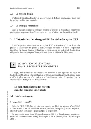 Les investissements incorporels 405
©
Dunod
–
La
photocopie
non
autorisée
est
un
délit.
2.3 La position fiscale
L’administration fiscale autorise les entreprises à déduire les charges à étaler sur
l’exercice où elles sont engagées.
2.4 La pratique comptable
Dans la mesure où elles ne sont pas obligées d’activer, la plupart des entreprises
pratiquaient un passage immédiat en charges pour s’aligner sur la position fiscale.
3 L’interdiction des charges différées et étalées après 2005
Pour s’aligner au maximum sur les règles IFRS le nouveau texte sur les actifs
prévoit la disparition des postes d’actifs, charges différées et à étaler : le passage
immédiat en charge devient obligatoire à moins qu’on ne justifie de l’activation
obligatoire dans un compte d’immobilisation (voir le tableau 30.2 bis infra).
ACTIVATION OBLIGATOIRE
DANS LES COMPTES INDIVIDUELS
Il s’agit, pour l’essentiel, des brevets, des marques et des logiciels. La règle de
l’activation obligatoire est d’application systématique pour les éléments acquis mais
souffre le plus souvent d’exception pour les éléments créés. Il convient donc à
chaque fois de distinguer ces deux situations.
1 La comptabilisation des brevets
dans les comptes individuels
1.1 Les brevets acquis
➤ La position comptable
Selon le PCG (442) les brevets sont inscrits au débit du compte d’actif 205
« Concessions et droits similaires, brevets, licences, marques, procédés logiciels,
droits et valeurs similaires » pour leur prix d’acquisition.
Ils sont ensuite amortis en débitant le compte 68111 « Dotations aux amortisse-
ments des immobilisations incorporelles » par le crédit du compte 280 (sous-compte
2805).
Section
3
 