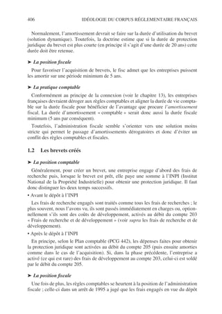 406 IDÉOLOGIE DU CORPUS RÉGLEMENTAIRE FRANÇAIS
Normalement, l’amortissement devrait se faire sur la durée d’utilisation du brevet
(solution dynamique). Toutefois, la doctrine estime que si la durée de protection
juridique du brevet est plus courte (en principe il s’agit d’une durée de 20 ans) cette
durée doit être retenue.
➤ La position fiscale
Pour favoriser l’acquisition de brevets, le fisc admet que les entreprises puissent
les amortir sur une période minimum de 5 ans.
➤ La pratique comptable
Conformément au principe de la connexion (voir le chapitre 13), les entreprises
françaises devraient déroger aux règles comptables et aligner la durée de vie compta-
ble sur la durée fiscale pour bénéficier de l’avantage que procure l’amortissement
fiscal. La durée d’amortissement « comptable » serait donc aussi la durée fiscale
minimum (5 ans par conséquent).
Toutefois, l’administration fiscale semble s’orienter vers une solution moins
stricte qui permet le passage d’amortissements dérogatoires et donc d’éviter un
conflit des règles comptables et fiscales.
1.2 Les brevets créés
➤ La position comptable
Généralement, pour créer un brevet, une entreprise engage d’abord des frais de
recherche puis, lorsque le brevet est prêt, elle paye une somme à l’INPI (Institut
National de la Propriété Industrielle) pour obtenir une protection juridique. Il faut
donc distinguer les deux temps successifs.
• Avant le dépôt à l’INPI
Les frais de recherche engagés sont traités comme tous les frais de recherches ; le
plus souvent, nous l’avons vu, ils sont passés immédiatement en charges ou, option-
nellement s’ils sont des coûts de développement, activés au débit du compte 203
« Frais de recherche et de développement » (voir supra les frais de recherche et de
développement).
• Après le dépôt à l’INPI
En principe, selon le Plan comptable (PCG 442), les dépenses faites pour obtenir
la protection juridique sont activées au débit du compte 205 (puis ensuite amorties
comme dans le cas de l’acquisition). Si, dans la phase précédente, l’entreprise a
activé (ce qui est rare) des frais de développement au compte 203, celui-ci est soldé
par le débit du compte 205.
➤ La position fiscale
Une fois de plus, les règles comptables se heurtent à la position de l’administration
fiscale ; celle-ci dans un arrêt de 1995 a jugé que les frais engagés en vue du dépôt
 