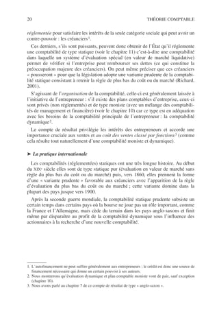 20 THÉORIE COMPTABLE
réglementée pour satisfaire les intérêts de la seule catégorie sociale qui peut avoir un
contre-pouvoir : les créanciers1.
Ces derniers, s’ils sont puissants, peuvent donc obtenir de l’État qu’il réglemente
une comptabilité de type statique (voir le chapitre 11) c’est-à-dire une comptabilité
dans laquelle un système d’évaluation spécial (en valeur de marché liquidative)
permet de vérifier si l’entreprise peut rembourser ses dettes (ce qui constitue la
préoccupation majeure des créanciers). On peut même préciser que ces créanciers
« pousseront » pour que la législation adopte une variante prudente de la comptabi-
lité statique consistant à retenir la règle de plus bas du coût ou du marché (Richard,
2001).
S’agissant de l’organisation de la comptabilité, celle-ci est généralement laissée à
l’initiative de l’entrepreneur : s’il existe des plans comptables d’entreprise, ceux-ci
sont privés (non réglementés) et de type moniste (avec un mélange des comptabili-
tés de management et financière) (voir le chapitre 10) car ce type est en adéquation
avec les besoins de la comptabilité principale de l’entrepreneur : la comptabilité
dynamique2.
Le compte de résultat privilégie les intérêts des entrepreneurs et accorde une
importance cruciale aux ventes et au coût des ventes classé par fonctions3 (comme
cela résulte tout naturellement d’une comptabilité moniste et dynamique).
➤ La pratique internationale
Les comptabilités (réglementées) statiques ont une très longue histoire. Au début
du XIXe siècle elles sont de type statique pur (évaluation en valeur de marché sans
règle du plus bas du coût ou du marché) puis, vers 1860, elles prennent la forme
d’une « variante prudente » favorable aux créanciers avec l’apparition de la règle
d’évaluation du plus bas du coût ou du marché ; cette variante domine dans la
plupart des pays jusque vers 1900.
Après la seconde guerre mondiale, la comptabilité statique prudente subsiste un
certain temps dans certains pays où la bourse ne joue pas un rôle important, comme
la France et l’Allemagne, mais cède du terrain dans les pays anglo-saxons et finit
même par disparaître au profit de la comptabilité dynamique sous l’influence des
actionnaires à la recherche d’une nouvelle comptabilité.
1. L’autofinancement ne peut suffire généralement aux entrepreneurs ; le crédit est donc une source de
financement nécessaire qui donne un certain pouvoir à ses auteurs.
2. Nous montrerons qu’évaluation dynamique et plan comptable moniste vont de pair, sauf exception
(chapitre 10).
3. Nous avons parlé au chapitre 7 de ce compte de résultat de type « anglo-saxon ».
 