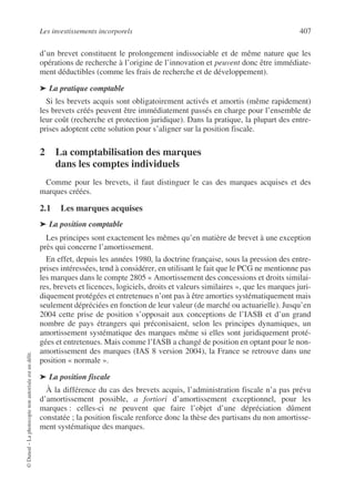 Les investissements incorporels 407
©
Dunod
–
La
photocopie
non
autorisée
est
un
délit.
d’un brevet constituent le prolongement indissociable et de même nature que les
opérations de recherche à l’origine de l’innovation et peuvent donc être immédiate-
ment déductibles (comme les frais de recherche et de développement).
➤ La pratique comptable
Si les brevets acquis sont obligatoirement activés et amortis (même rapidement)
les brevets créés peuvent être immédiatement passés en charge pour l’ensemble de
leur coût (recherche et protection juridique). Dans la pratique, la plupart des entre-
prises adoptent cette solution pour s’aligner sur la position fiscale.
2 La comptabilisation des marques
dans les comptes individuels
Comme pour les brevets, il faut distinguer le cas des marques acquises et des
marques créées.
2.1 Les marques acquises
➤ La position comptable
Les principes sont exactement les mêmes qu’en matière de brevet à une exception
près qui concerne l’amortissement.
En effet, depuis les années 1980, la doctrine française, sous la pression des entre-
prises intéressées, tend à considérer, en utilisant le fait que le PCG ne mentionne pas
les marques dans le compte 2805 « Amortissement des concessions et droits similai-
res, brevets et licences, logiciels, droits et valeurs similaires », que les marques juri-
diquement protégées et entretenues n’ont pas à être amorties systématiquement mais
seulement dépréciées en fonction de leur valeur (de marché ou actuarielle). Jusqu’en
2004 cette prise de position s’opposait aux conceptions de l’IASB et d’un grand
nombre de pays étrangers qui préconisaient, selon les principes dynamiques, un
amortissement systématique des marques même si elles sont juridiquement proté-
gées et entretenues. Mais comme l’IASB a changé de position en optant pour le non-
amortissement des marques (IAS 8 version 2004), la France se retrouve dans une
position « normale ».
➤ La position fiscale
À la différence du cas des brevets acquis, l’administration fiscale n’a pas prévu
d’amortissement possible, a fortiori d’amortissement exceptionnel, pour les
marques : celles-ci ne peuvent que faire l’objet d’une dépréciation dûment
constatée ; la position fiscale renforce donc la thèse des partisans du non amortisse-
ment systématique des marques.
 