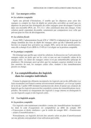 408 IDÉOLOGIE DU CORPUS RÉGLEMENTAIRE FRANÇAIS
2.2 Les marques créées
➤ La solution comptable
Après une période d’hésitations, il semble que les dépenses pour créer des
marques (y compris les frais de dépôt) ne soient plus activables au motif que ces
dépenses ne peuvent être distinguées de celles engagées pour développer l’activité
dans son ensemble (PC6, art. 311.3.3.) : elles constituent donc des charges. Cette
solution paraît cependant discutable, notamment par comparaison avec celle qui
prévaut pour les frais de développement.
➤ La solution fiscale
Avant 2005, l’administration fiscale (CE n° 158672) n’admettait pas le passage en
charge immédiat des frais de dépôt des marques (alors qu’elle l’admettait pour les
brevets) et exigeait leur activation (au compte 205), suivie de leur amortissement ;
mais elle a changé d’avis (BOI-A-13-05) et s’est aligné sur la position comptable.
➤ La pratique comptable
On remarque que quelles que soient les solutions, la discussion sur l’activation des
marques créées ne porte que sur les coûts et non sur une éventuelle valeur de la
marque créée : la valeur des marques créées n’est pas immobilisable (principe de
prudence). On remarque aussi qu’alors que les marques acquises tendent à ne pas
être amorties du tout, les marques créées elles, tendent à être immédiatement
passées en charge.
3 La comptabilisation des logiciels
dans les comptes individuels
Comme la plupart des éléments incorporels, les logiciels ont eu des difficultés à se
faire reconnaître (en France) comme investissement immatériel ; ce n’est qu’à partir
de la loi du 3 juillet 1985 étendant la protection des droits d’auteur aux créateurs de
logiciels que les logiciels peuvent être considérés comme des immobilisations incor-
porelles. On traitera ici uniquement des logiciels à usage interne en distinguant le
cas des logiciels acquis et des logiciels créés.
3.1 Les logiciels acquis
➤ La position comptable
Ces logiciels sont maintenant considérés comme des immobilisations incorporel-
les dont le coût d’acquisition est comptabilisé au débit du compte 205
« Concessions et droits similaires » par le crédit du compte 4041 « Fournisseurs
– achats d’immobilisations ».
Normalement, ces logiciels doivent être amortis selon un plan d’amortissement
sur une période correspondant à leur utilisation prévisible.
 