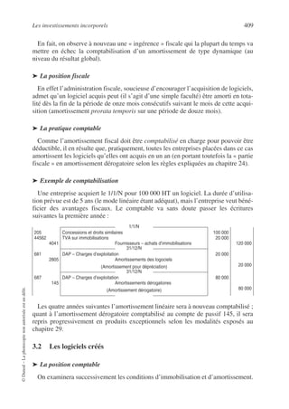 Les investissements incorporels 409
©
Dunod
–
La
photocopie
non
autorisée
est
un
délit.
En fait, on observe à nouveau une « ingérence » fiscale qui la plupart du temps va
mettre en échec la comptabilisation d’un amortissement de type dynamique (au
niveau du résultat global).
➤ La position fiscale
En effet l’administration fiscale, soucieuse d’encourager l’acquisition de logiciels,
admet qu’un logiciel acquis peut (il s’agit d’une simple faculté) être amorti en tota-
lité dès la fin de la période de onze mois consécutifs suivant le mois de cette acqui-
sition (amortissement prorata temporis sur une période de douze mois).
➤ La pratique comptable
Comme l’amortissement fiscal doit être comptabilisé en charge pour pouvoir être
déductible, il en résulte que, pratiquement, toutes les entreprises placées dans ce cas
amortissent les logiciels qu’elles ont acquis en un an (en portant toutefois la « partie
fiscale » en amortissement dérogatoire selon les règles expliquées au chapitre 24).
➤ Exemple de comptabilisation
Une entreprise acquiert le 1/1/N pour 100 000 HT un logiciel. La durée d’utilisa-
tion prévue est de 5 ans (le mode linéaire étant adéquat), mais l’entreprise veut béné-
ficier des avantages fiscaux. Le comptable va sans doute passer les écritures
suivantes la première année :
Les quatre années suivantes l’amortissement linéaire sera à nouveau comptabilisé ;
quant à l’amortissement dérogatoire comptabilisé au compte de passif 145, il sera
repris progressivement en produits exceptionnels selon les modalités exposés au
chapitre 29.
3.2 Les logiciels créés
➤ La position comptable
On examinera successivement les conditions d’immobilisation et d’amortissement.
1/1/N
205
44562
4041
Concessions et droits similaires
TVA sur immobilisations
Fournisseurs – achats d’immobilisations
100 000
20 000
120 000
31/12/N
681
2805
DAP – Charges d’exploitation
Amortissements des logociels
(Amortissement pour dépréciation)
20 000
20 000
31/12/N
687
145
DAP – Charges d’exploitation
Amortissements dérogatoires
(Amortissement dérogatoire)
80 000
80 000
 
