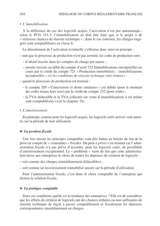410 IDÉOLOGIE DU CORPUS RÉGLEMENTAIRE FRANÇAIS
• L’immobilisation
À la différence du cas des logiciels acquis, l’activation n’est pas automatique ;
selon le PCG 331-3, l’immobilisation ne doit être faite que si le projet a de
« sérieuses chances de réussite technique » ; dans le cas contraire, les charges enga-
gées sont comptabilisées en classe 6.
Le déroulement de l’activation éventuelle s’effectue donc ainsi en principe :
– tant que le processus de production n’est pas terminé, les coûts de production sont :
– d’abord inscrits dans les comptes de charge par nature ;
– ensuite inscrits au débit du compte d’actif 232 Immobilisations incorporelles en
cours par le crédit du compte 721 « Production immobilisée – immobilisations
incorporelles » (si les conditions de réussite technique sont réunies) ;
– quand le processus de production est terminé :
– le compte 205 « Concessions et droits similaires » est débité (pour le montant
des coûts totaux hors taxe) par le crédit du compte 232 (pour solde) ;
– la TVA déductible et la TVA collectée sur vente d’immobilisations à soi même
sont comptabilisées (voir le chapitre 34).
• L’amortissement
En principe, comme pour les logiciels acquis, les logiciels créés activés sont amor-
tis sur la période de leur utilisation.
➤ La position fiscale
Une fois encore les principes comptables vont être battus en brèche du fait de la
prise en compte de « contraintes » fiscales. On peut a priori s’en étonner car l’admi-
nistration fiscale n’a pas prévu d’accorder, pour les logiciels créés, de possibilité
d’amortissement exceptionnel. Le « problème » vient du fait que cette administra-
tion laisse aux entreprises le choix de traiter les dépenses de création de logiciels :
– soit comme des charges (immédiatement déductibles) ;
– soit comme un investissement immobilisé amorti sur la période d’utilisation.
Pour l’administration fiscale, c’est donc le choix comptable de l’entreprise qui
dictera la solution fiscale.
➤ La pratique comptable
Dans ces conditions quelle est la tendance des entreprises ? Elle est de considérer
que les efforts de création de logiciels ont des chances réduites ou non suffisantes de
réussite technique de façon à passer comptablement et fiscalement les dépenses
correspondantes immédiatement en charges.
 