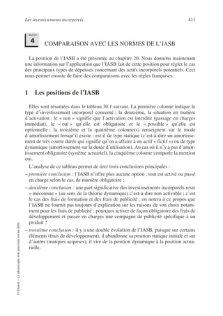 Les investissements incorporels 411
©
Dunod
–
La
photocopie
non
autorisée
est
un
délit.
COMPARAISON AVEC LES NORMES DE L’IASB
La position de l’IASB a été présentée au chapitre 20. Nous donnons maintenant
une information sur l’application que l’IASB fait de cette position pour régler le cas
des principaux types de dépenses concernant des actifs incorporels potentiels. Ceci
nous permet ensuite de faire des comparaisons avec les règles françaises.
1 Les positions de l’IASB
Elles sont résumées dans le tableau 30.1 suivant. La première colonne indique le
type d’investissement incorporel concerné ; la deuxième, la situation en matière
d’activation : le « non » signifie que l’activation est interdite (passage en charges
immédiat), le « oui » qu’elle est obligatoire et le « possible » qu’elle est
optionnelle ; la troisième et la quatrième colonne(s) renseignent sur le mode
d’amortissement lorsqu’il existe : est-il de type statique (c’est-à-dire un amortisse-
ment de très courte durée qui signifie qu’on a affaire à un actif « fictif ») ou de type
dynamique (amortissement sur la durée d’utilisation). Au cas où il n’y a pas d’amor-
tissement obligatoire (système actuariel), la cinquième colonne comporte la mention
oui.
L’analyse de ce tableau permet de tirer trois conclusions principales :
– première conclusion : l’IASB n’offre plus aucune option ; tout est activé ou passé
en charge selon le cas, de manière obligatoire ;
– deuxième conclusion : une part significative des investissements incorporels reste
« méconnue » (au sens de la théorie dynamique) c’est-à-dire non activable ; c’est
le cas des frais de formation et des frais de publicité ; on notera à ce propos que
l’IASB ne fournit pas toujours d’explication sur les raisons de son choix notam-
ment pour les frais de publicité : pourquoi activer de façon obligatoire des frais de
développement et passer en charges une compagne de publicité spécifique à un
produit ?
– troisième conclusion : il y a une double évolution de l’IASB, puisque sur certains
éléments (frais de développement), il abandonne sa position statique initiale et sur
d’autres (marques acquises), il vire de la position dynamique à la position actua-
rielle.
Section
4
 