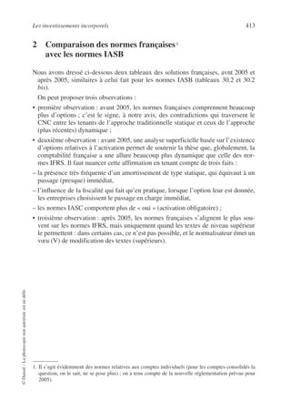 Les investissements incorporels 413
©
Dunod
–
La
photocopie
non
autorisée
est
un
délit.
2 Comparaison des normes françaises1
1
avec les normes IASB
Nous avons dressé ci-dessous deux tableaux des solutions françaises, avnt 2005 et
après 2005, similaires à celui fait pour les normes IASB (tableaux 30.2 et 30.2
bis).
On peut proposer trois observations :
• première observation : avant 2005, les normes françaises comprennent beaucoup
plus d’options ; c’est le signe, à notre avis, des contradictions qui traversent le
CNC entre les tenants de l’approche traditionnelle statique et ceux de l’approche
(plus récentes) dynamique ;
• deuxième observation : avant 2005, une analyse superficielle basée sur l’existence
d’options relatives à l’activation permet de soutenir la thèse que, globalement, la
comptabilité française a une allure beaucoup plus dynamique que celle des nor-
mes IFRS. Il faut nuancer cette affirmation en tenant compte de trois faits :
– la présence très fréquente d’un amortissement de type statique, qui équivaut à un
passage (presque) immédiat,
– l’influence de la fiscalité qui fait qu’en pratique, lorsque l’option leur est donnée,
les entreprises choisissent le passage en charge immédiat,
– les normes IASC comportent plus de « oui » (activation obligatoire) ;
• troisième observation : après 2005, les normes françaises s’alignent le plus sou-
vent sur les normes IFRS, mais uniquement quand les textes de niveau supérieur
le permettent : dans certains cas, ce n’est pas possible, et le normalisateur émet un
vœu (V) de modification des textes (supérieurs).
1. Il s’agit évidemment des normes relatives aux comptes individuels (pour les comptes consolidés la
question, on le sait, ne se pose plus) ; on a tenu compte de la nouvelle réglementation prévue pour
2005).
 