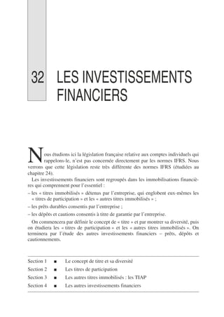32 LES INVESTISSEMENTS
FINANCIERS
ous étudions ici la législation française relative aux comptes individuels qui
rappelons-le, n’est pas concernée directement par les normes IFRS. Nous
verrons que cette législation reste très différente des normes IFRS (étudiées au
chapitre 24).
Les investissements financiers sont regroupés dans les immobilisations financiè-
res qui comprennent pour l’essentiel :
– les « titres immobilisés » détenus par l’entreprise, qui englobent eux-mêmes les
« titres de participation » et les « autres titres immobilisés » ;
– les prêts durables consentis par l’entreprise ;
– les dépôts et cautions consentis à titre de garantie par l’entreprise.
On commencera par définir le concept de « titre » et par montrer sa diversité, puis
on étudiera les « titres de participation » et les « autres titres immobilisés ». On
terminera par l’étude des autres investissements financiers – prêts, dépôts et
cautionnements.
Section 1 ■ Le concept de titre et sa diversité
Section 2 ■ Les titres de participation
Section 3 ■ Les autres titres immobilisés : les TIAP
Section 4 ■ Les autres investissements financiers
N
 
