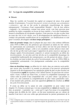 Comptabilités et gouvernements d’entreprise 21
©
Dunod
–
La
photocopie
non
autorisée
est
un
délit.
2.2 Le type de comptabilité actionnarial
➤ Théorie
Dans les sociétés où l’essentiel du capital est composé de mises d’un grand
nombre d’actionnaires, l’essentiel du pouvoir revient en principe aux actionnaires
« créanciers » qui ont en fait perdu la principale caractéristique du régime
entrepeneurial : l’existence d’une responsabilité illimitée1 ; fort de leur relative
« impunité » les actionnaires, comme tout acteur social, vont faire pression pour
modifier les règles comptables en faveur de leurs intérêts, c’est-à-dire fondamenta-
lement la distribution de dividendes réguliers. Cette pression, de plus en plus forte
au cours des XIXe et XXe siècles, avec le développement du capitalisme boursier, a
conduit à de profondes modifications de la comptabilité ; ces modifications se sont
pour l’essentiel, développées en deux temps principaux :
– dans un premier temps, dans la plupart des pays mais à des rythmes différents
entre 1930 et 2000 (avec des prémisses qui remontent au milieu du XIXe siècle),
les représentants des actionnaires (et leurs alliés) ont tout fait pour éliminer la
vieille comptabilité statique ; celle-ci est considérée comme néfaste à leurs inté-
rêts du fait qu’elle tend à provoquer l’apparition de pertes massives (passage en
charges rapide d’investissements corporels et surtout incorporels) au début des
investissements ; ils ont alors jeté leur dévolu sur la comptabilité dynamique (la
comptabilité traditionnelle des entrepreneurs), car elle permet de mieux « lisser »
les résultats sur toute la durée du cycle d’investissement ; ainsi, de 1930 à 2000, la
comptabilité actionnariale s’est pratiquement confondue avec la comptabilité
dynamique ;
– dans un deuxième temps, au début du XXe siècle, dans un contexte socio-politi-
que encore plus favorable à la montée en puissance d’un pouvoir actionnarial
organisé et du développement d’un capitalisme global de plus en plus focalisé sur
l’accumulation rapide de résultats (voir l’affaire Enron), les pressions des action-
naires visent, d’abord aux États-Unis, à évincer la comptabilité dynamique (en
valeur coût) au profit d’une comptabilité dite « en juste valeur » qui permet, à
notre avis, non seulement la comptabilisation de plus-values potentielles mais,
d’une manière plus générale, aussi une apparition précoce des résultats au début
du cycle d’investissement.
Il existe un débat sur la nature de cette comptabilité en juste valeur (voir
chapitre 11). Certains estiment que c’est une comptabilité en valeurs de marché ; à ce
titre, on pourrait – à première vue – croire qu’il s’agit d’un retour à la comptabilité
statique pure du début du XIXe siècle ; en fait nous montrerons que ces valeurs de
marché n’ont rien à voir avec celles que préconisaient les juristes promoteurs de la
1. Nous soulignons que ce n’est pas tant le mode de financement qui importe ici, mais bien le type de
responsabilité (limitée ou illimitée) ; il s’agit bien toujours de questions de pouvoir et de son exer-
cice.
 