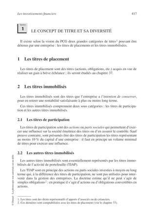 Les investissements financiers 417
©
Dunod
–
La
photocopie
non
autorisée
est
un
délit.
LE CONCEPT DE TITRE ET SA DIVERSITÉ
Il existe selon la vision du PCG deux grandes catégories de titres1 pouvant être
détenus par une entreprise : les titres de placements et les titres immobilisées.
1 Les titres de placement
Les titres de placement sont des titres (actions, obligations, etc.) acquis en vue de
réaliser un gain à brève échéance ; ils seront étudiés au chapitre 37.
2 Les titres immobilisés
Les titres immobilisés sont des titres que l’entreprise a l’intention de conserver,
pour en retirer une rentabilité satisfaisante à plus ou moins long terme.
Ces titres immobilisés comprennent deux sous catégories : les titres de participa-
tion et les autres titres immobilisés.
2.1 Les titres de participation
Les titres de participation sont des actions ou parts sociales qui permettent d’exer-
cer une influence sur la société émettrice des titres ou d’en assurer le contrôle. Sauf
preuve contraire, sont présumés être des titres de participation les titres représentant
au moins 10 % du capital d’une entreprise : il faut en principe un volume minimal
de titres pour exercer une influence.
2.2 Les autres titres immobilisés
Les autres titres immobilisés sont essentiellement représentés par les titres immo-
bilisés de l’activité de portefeuille (TIAP).
Les TIAP sont en principe des actions ou parts sociales investies à moyen ou long
terme qui, à la différence des titres de participation, ne sont pas utilisées pour inter-
venir dans la gestion des entreprises. La doctrine estime qu’il ne peut s’agir de
simples obligations2 : en pratique il s’agit d’actions ou d’obligations convertibles en
actions.
1. Les titres sont des droits représentatifs d’apports d’associés ou de créanciers.
2. Ces dernières sont comptabilisées avec les titres de placement (voir le chapitre 37).
Section
1
 
