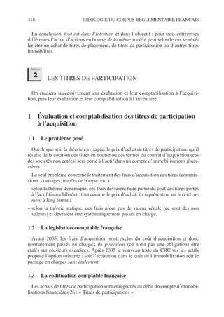 418 IDÉOLOGIE DU CORPUS RÉGLEMENTAIRE FRANÇAIS
En conclusion, tout est dans l’intention et dans l’objectif : pour trois entreprises
différentes l’achat d’actions en bourse de la même société peut selon le cas se révé-
ler être un achat de titres de placement, de titres de participation ou d’autres titres
immobilisés.
LES TITRES DE PARTICIPATION
On étudiera successivement leur évaluation et leur comptabilisation à l’acquisi-
tion, puis leur évaluation et leur comptabilisation à l’inventaire.
1 Évaluation et comptabilisation des titres de participation
à l’acquisition
1.1 Le problème posé
Quelle que soit la théorie envisagée, le prix d’achat de titres de participation, qu’il
résulte de la cotation des titres en bourse ou des termes du contrat d’acquisition (cas
des sociétés non cotées) sera porté à l’actif dans un compte d’immobilisations finan-
cières.
Le seul problème concerne le traitement des frais d’acquisition des titres (commis-
sions, courtages, impôts de bourse, etc.) :
– selon la théorie dynamique, ces frais devraient faire partie du coût des titres portés
à l’actif (immobilisés) : tout comme le prix d’achat, ils représentent un investisse-
ment à long terme ;
– selon la théorie statique, ces frais n’ont pas de valeur vénale (ce sont des non
valeurs) et devraient être systématiquement passés en charge.
1.2 La législation comptable française
Avant 2005, les frais d’acquisition sont exclus du coût d’acquisition et donc
normalement passés en charge ; ils pouvaient (ce n’est pas une obligation) être
étalés sur plusieurs exercices. Après 2005 le nouveau texte du CRC sur les actifs
propose l’option suivante : soit l’activation dans le coût de l’immobilisation soit le
passage en charges sans étalement.
1.3 La codification comptable française
Les achats de titres de participation sont enregistrés au débit du compte d’immobi-
lisations financières 261 « Titres de participations ».
Section
2
 