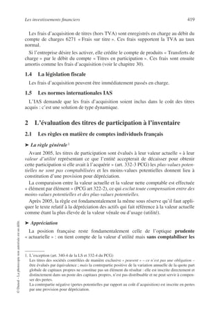 Les investissements financiers 419
©
Dunod
–
La
photocopie
non
autorisée
est
un
délit.
Les frais d’acquisition de titres (hors TVA) sont enregistrés en charge au débit du
compte de charges 6271 « Frais sur titre ». Ces frais supportent la TVA au taux
normal.
Si l’entreprise désire les activer, elle crédite le compte de produits « Transferts de
charge » par le débit du compte « Titres en participation ». Ces frais sont ensuite
amortis comme les frais d’acquisition (voir le chapitre 30).
1.4 La législation fiscale
Les frais d’acquisition peuvent être immédiatement passés en charge.
1.5 Les normes internationales IAS
L’IAS demande que les frais d’acquisition soient inclus dans le coût des titres
acquis : c’est une solution de type dynamique.
2 L’évaluation des titres de participation à l’inventaire
2.1 Les règles en matière de comptes individuels français
➤ La règle générale1
1
Avant 2005, les titres de participation sont évalués à leur valeur actuelle « à leur
valeur d’utilité représentant ce que l’entité accepterait de décaisser pour obtenir
cette participation si elle avait à l’acquérir » (art. 332-3 PCG) les plus-values poten-
tielles ne sont pas comptabilisées et les moins-values potentielles donnent lieu à
constitution d’une provision pour dépréciation.
La comparaison entre la valeur actuelle et la valeur nette comptable est effectuée
« élément par élément » (PCG art 322-2), ce qui exclut toute compensation entre des
moins-values potentielles et des plus-values potentielles.
Après 2005, la règle est fondamentalement la même sous réserve qu’il faut appli-
quer le texte relatif à la dépréciation des actifs qui fait référence à la valeur actuelle
comme étant la plus élevée de la valeur vénale ou d’usage (utilité).
➤ Appréciation
La position française reste fondamentalement celle de l’optique prudente
« actuarielle » : on tient compte de la valeur d’utilité mais sans comptabiliser les
1. L’exception (art. 340-4 de la LS et 332-4 du PCG)
Les titres des sociétés contrôlées de manière exclusive « peuvent » – ce n’est pas une obligation –
être évalués par équivalence ; mais la contrepartie positive de la variation annuelle de la quote part
globale de capitaux propres ne constitue pas un élément du résultat : elle est inscrite directement et
distinctement dans un poste des capitaux propres, n’est pas distribuable et ne peut servir à compen-
ser des pertes.
La contrepartie négative (pertes potentielles par rapport au coût d’acquisition) est inscrite en pertes
par une provision pour dépréciation.
 