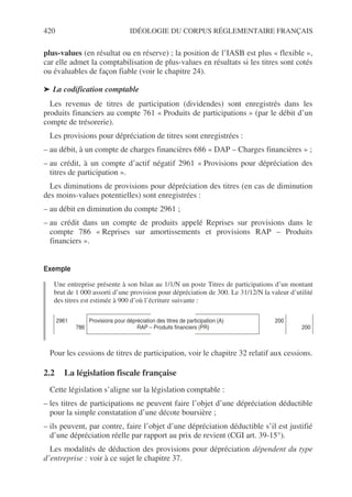 420 IDÉOLOGIE DU CORPUS RÉGLEMENTAIRE FRANÇAIS
plus-values (en résultat ou en réserve) ; la position de l’IASB est plus « flexible »,
car elle admet la comptabilisation de plus-values en résultats si les titres sont cotés
ou évaluables de façon fiable (voir le chapitre 24).
➤ La codification comptable
Les revenus de titres de participation (dividendes) sont enregistrés dans les
produits financiers au compte 761 « Produits de participations » (par le débit d’un
compte de trésorerie).
Les provisions pour dépréciation de titres sont enregistrées :
– au débit, à un compte de charges financières 686 « DAP – Charges financières » ;
– au crédit, à un compte d’actif négatif 2961 « Provisions pour dépréciation des
titres de participation ».
Les diminutions de provisions pour dépréciation des titres (en cas de diminution
des moins-values potentielles) sont enregistrées :
– au débit en diminution du compte 2961 ;
– au crédit dans un compte de produits appelé Reprises sur provisions dans le
compte 786 « Reprises sur amortissements et provisions RAP – Produits
financiers ».
Exemple
Une entreprise présente à son bilan au 1/1/N un poste Titres de participations d’un montant
brut de 1 000 assorti d’une provision pour dépréciation de 300. Le 31/12/N la valeur d’utilité
des titres est estimée à 900 d’où l’écriture suivante :
Pour les cessions de titres de participation, voir le chapitre 32 relatif aux cessions.
2.2 La législation fiscale française
Cette législation s’aligne sur la législation comptable :
– les titres de participations ne peuvent faire l’objet d’une dépréciation déductible
pour la simple constatation d’une décote boursière ;
– ils peuvent, par contre, faire l’objet d’une dépréciation déductible s’il est justifié
d’une dépréciation réelle par rapport au prix de revient (CGI art. 39-15°).
Les modalités de déduction des provisions pour dépréciation dépendent du type
d’entreprise : voir à ce sujet le chapitre 37.
2961
786
Provisions pour dépréciation des titres de participation (A)
RAP – Produits financiers (PR)
200
200
 