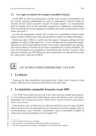 Les investissements financiers 421
©
Dunod
–
La
photocopie
non
autorisée
est
un
délit.
2.3 Les règles en matière de comptes consolidés français
Avant 2005, les titres de participations relatifs à des sociétés consolidables (cas
des sociétés intégrées globalement ou mises en équivalence1) étaient évalués en
fonction de leur valeur comptable (d’après les règles propres à la consolidation)
dans les comptes de la société consolidée auxquels ils se rapportent ; schématique-
ment, on peut dire qu’on leur appliquait la méthode de la mise en équivalence (ou du
moins son esprit2).
Les titres de participation relatifs à des sociétés non consolidables étaient évalués
dans les mêmes conditions que celles qui prévalent en matière de comptes individuels.3
Dorénavant après 2005 les sociétés qui font appel à l’épargne publique devront
appliquer les règles IASB approuvées ; il n’en résultera pas de changement impor-
tant pour les titres de participation relatifs à des sociétés consolidables qui continue-
ront à être évaluées en fonction de la valeur comptable de la société consolidée ; les
titres de participation non consolidés ne pourront pas être évalués à la juste valeur
selon les conditions des AFJVPP ou des actifs disponibles à la vente du fait du refus
de l’option juste valeur par le CRCE.
LES AUTRES TITRES IMMOBILISÉS : LES TIAP
1 La théorie
S’agissant de titres immobilisés qui peuvent être vendus mais à moyen et long
terme, l’influence de la valeur de marché devrait être plus forte.
2 La législation comptable française avant 2005
« Les TIAP sont évalués titre par titre à une valeur qui tient compte des perspecti-
ves d’évaluation générale de l’entité dont les titres sont détenus et qui soit fondée,
notamment, sur la valeur de marché » (PCG 332-5). Seules les moins-values poten-
tielles sont retenues.
Cette position, avec sa référence à la valeur de marché (et non à la valeur d’utilité,
utilisée pour les titres de participation) est exactement la position statique (dans sa
version prudente), mais l’adverbe « notamment » laisse la possibilité d’adopter la
valorisation actuarielle prudente (voir le chapitre 25).
1. Voir le chapitre 45 pour ces concepts.
2. Sur la nuance voir la méthode l’intégration globale au chapitre 45.
3. On fait ici abstraction des problèmes spécifiques à la réévaluation des comptes.
Section
3
 