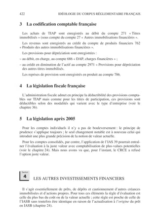 422 IDÉOLOGIE DU CORPUS RÉGLEMENTAIRE FRANÇAIS
3 La codification comptable française
Les achats de TIAP sont enregistrés au débit du compte 271 « Titres
immobilisés » (sous compte du compte 27 « Autres immobilisations financières ».
Les revenus sont enregistrés au crédit du compte de produits financiers 762
« Produits des autres immobilisations financières ».
Les provisions pour dépréciation sont enregistrées :
– au débit, en charge, au compte 686 « DAP, charges financières » ;
– au crédit en diminution de l’actif au compte 2971 « Provisions pour dépréciation
des autres titres immobilisés.
Les reprises de provision sont enregistrés en produit au compte 786.
4 La législation fiscale française
L’administration fiscale admet en principe la déductibilité des provisions compta-
bles sur TIAP mais comme pour les titres de participation, ces provisions sont
déductibles selon des modalités qui varient avec le type d’entreprise (voir le
chapitre 36).
5 La législation après 2005
Pour les comptes individuels il n’y a pas de bouleversement : le principe de
prudence s’applique toujours ; le seul changement notable est à nouveau celui qui
introduit une plus grande précision de la notion de valeur actuelle.
Pour les comptes consolidés, par contre, l’application de l’IAS 39 pourrait entraî-
ner l’évaluation à la juste valeur avec comptabilisation de plus-values potentielles
(voir le chapitre 24). Mais nous avons vu que, pour l’instant, le CRCE a refusé
l’option juste valeur.
LES AUTRES INVESTISSEMENTS FINANCIERS
Il s’agit essentiellement de prêts, de dépôts et cautionnement d’autres créances
immobilisées et d’actions propres. Pour tous ces éléments la règle d’évaluation est
celle du plus bas du coût ou de la valeur actuelle ; cette règle est proche de celle de
l’IASB sans toutefois être identique en raison de l’actualisation à l’origine du prêt
en IASB (chapitre 24).
Section
4
 