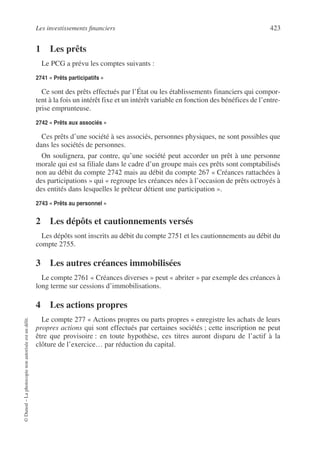Les investissements financiers 423
©
Dunod
–
La
photocopie
non
autorisée
est
un
délit.
1 Les prêts
Le PCG a prévu les comptes suivants :
2741 « Prêts participatifs »
Ce sont des prêts effectués par l’État ou les établissements financiers qui compor-
tent à la fois un intérêt fixe et un intérêt variable en fonction des bénéfices de l’entre-
prise emprunteuse.
2742 « Prêts aux associés »
Ces prêts d’une société à ses associés, personnes physiques, ne sont possibles que
dans les sociétés de personnes.
On soulignera, par contre, qu’une société peut accorder un prêt à une personne
morale qui est sa filiale dans le cadre d’un groupe mais ces prêts sont comptabilisés
non au débit du compte 2742 mais au débit du compte 267 « Créances rattachées à
des participations » qui « regroupe les créances nées à l’occasion de prêts octroyés à
des entités dans lesquelles le prêteur détient une participation ».
2743 « Prêts au personnel »
2 Les dépôts et cautionnements versés
Les dépôts sont inscrits au débit du compte 2751 et les cautionnements au débit du
compte 2755.
3 Les autres créances immobilisées
Le compte 2761 « Créances diverses » peut « abriter » par exemple des créances à
long terme sur cessions d’immobilisations.
4 Les actions propres
Le compte 277 « Actions propres ou parts propres » enregistre les achats de leurs
propres actions qui sont effectués par certaines sociétés ; cette inscription ne peut
être que provisoire : en toute hypothèse, ces titres auront disparu de l’actif à la
clôture de l’exercice… par réduction du capital.
 