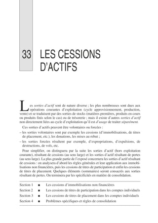 33 LES CESSIONS
D’ACTIFS
es sorties d’actif sont de nature diverse ; les plus nombreuses sont dues aux
opérations courantes d’exploitation (cycle approvisionnement, production,
vente) et se traduisent par des sorties de stocks (matières premières, produits en cours
ou produits finis selon le cas) ou de trésorerie ; mais il existe d’autres sorties d’actif
non directement liées au cycle d’exploitation qu’il est d’usage de traiter séparément.
Ces sorties d’actifs peuvent être volontaires ou forcées :
– les sorties volontaires sont par exemple les cessions (d’immobilisations, de titres
de placement, etc.), les donations, les mises au rebut ;
– les sorties forcées résultent par exemple, d’expropriations, d’expulsions, de
destructions, de vols, etc.
Pour simplifier, on distinguera par la suite les sorties d’actif (hors exploitation
courante), résultant de cessions (au sens large) et les sorties d’actif résultant de pertes
(au sens large). La plus grande partie de l’exposé concernera les sorties d’actif résultant
de cessions : on analysera d’abord les règles générales et leur application aux immobi-
lisations non financières, puis les cessions de titres de participation et enfin les cessions
de titres de placement. Quelques éléments (sommaires) seront consacrés aux sorties
résultant de pertes. On terminera par les spécificités en matière de consolidation.
Section 1 ■ Les cessions d’immobilisations non financières
Section 2 ■ Les cessions de titres de participation dans les comptes individuels
Section 3 ■ Les cessions de titres de placement dans les comptes individuels
Section 4 ■ Problèmes spécifiques et règles de consolidation
L
 