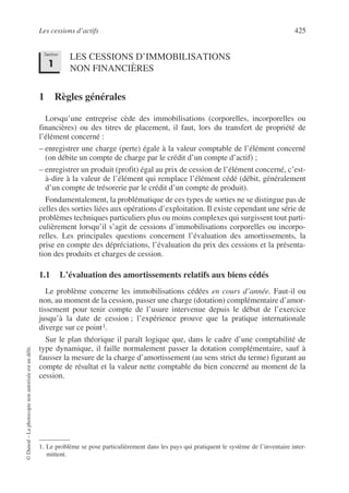 Les cessions d’actifs 425
©
Dunod
–
La
photocopie
non
autorisée
est
un
délit.
LES CESSIONS D’IMMOBILISATIONS
NON FINANCIÈRES
1 Règles générales
Lorsqu’une entreprise cède des immobilisations (corporelles, incorporelles ou
financières) ou des titres de placement, il faut, lors du transfert de propriété de
l’élément concerné :
– enregistrer une charge (perte) égale à la valeur comptable de l’élément concerné
(on débite un compte de charge par le crédit d’un compte d’actif) ;
– enregistrer un produit (profit) égal au prix de cession de l’élément concerné, c’est-
à-dire à la valeur de l’élément qui remplace l’élément cédé (débit, généralement
d’un compte de trésorerie par le crédit d’un compte de produit).
Fondamentalement, la problématique de ces types de sorties ne se distingue pas de
celles des sorties liées aux opérations d’exploitation. Il existe cependant une série de
problèmes techniques particuliers plus ou moins complexes qui surgissent tout parti-
culièrement lorsqu’il s’agit de cessions d’immobilisations corporelles ou incorpo-
relles. Les principales questions concernent l’évaluation des amortissements, la
prise en compte des dépréciations, l’évaluation du prix des cessions et la présenta-
tion des produits et charges de cession.
1.1 L’évaluation des amortissements relatifs aux biens cédés
Le problème concerne les immobilisations cédées en cours d’année. Faut-il ou
non, au moment de la cession, passer une charge (dotation) complémentaire d’amor-
tissement pour tenir compte de l’usure intervenue depuis le début de l’exercice
jusqu’à la date de cession ; l’expérience prouve que la pratique internationale
diverge sur ce point1.
Sur le plan théorique il paraît logique que, dans le cadre d’une comptabilité de
type dynamique, il faille normalement passer la dotation complémentaire, sauf à
fausser la mesure de la charge d’amortissement (au sens strict du terme) figurant au
compte de résultat et la valeur nette comptable du bien concerné au moment de la
cession.
1. Le problème se pose particulièrement dans les pays qui pratiquent le système de l’inventaire inter-
mittent.
Section
1
 