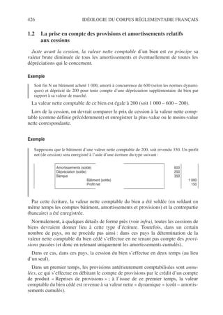 426 IDÉOLOGIE DU CORPUS RÉGLEMENTAIRE FRANÇAIS
1.2 La prise en compte des provisions et amortissements relatifs
aux cessions
Juste avant la cession, la valeur nette comptable d’un bien est en principe sa
valeur brute diminuée de tous les amortissements et éventuellement de toutes les
dépréciations qui le concernent.
Exemple
Soit fin N un bâtiment acheté 1 000, amorti à concurrence de 600 (selon les normes dynami-
ques) et déprécié de 200 pour tenir compte d’une dépréciation supplémentaire du bien par
rapport à sa valeur de marché.
La valeur nette comptable de ce bien est égale à 200 (soit 1 000 – 600 – 200).
Lors de la cession, on devrait comparer le prix de cession à la valeur nette comp-
table (comme définie précédemment) et enregistrer la plus-value ou le moins-value
nette correspondante.
Exemple
Supposons que le bâtiment d’une valeur nette comptable de 200, soit revendu 350. Un profit
net (de cession) sera enregistré à l’aide d’une écriture du type suivant :
Par cette écriture, la valeur nette comptable du bien a été soldée (en soldant en
même temps les comptes bâtiment, amortissements et provisions) et la contrepartie
(bancaire) a été enregistrée.
Normalement, à quelques détails de forme près (voir infra), toutes les cessions de
biens devraient donner lieu à cette type d’écriture. Toutefois, dans un certain
nombre de pays, on ne procède pas ainsi : dans ces pays la détermination de la
valeur nette comptable du bien cédé s’effectue en ne tenant pas compte des provi-
sions passées (et donc en retenant uniquement les amortissements cumulés).
Dans ce cas, dans ces pays, la cession du bien s’effectue en deux temps (au lieu
d’un seul).
Dans un premier temps, les provisions antérieurement comptabilisées sont annu-
lées, ce qui s’effectue en débitant le compte de provisions par le crédit d’un compte
de produit « Reprises de provisions » ; à l’issue de ce premier temps, la valeur
comptable du bien cédé est revenue à sa valeur nette « dynamique » (coût – amortis-
sements cumulés).
Amortissements (solde)
Dépréciation (solde)
Banque
Bâtiment (solde)
Profit net
600
200
350
1 000
150
 