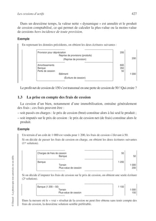 Les cessions d’actifs 427
©
Dunod
–
La
photocopie
non
autorisée
est
un
délit.
Dans un deuxième temps, la valeur nette « dynamique » est annulée et le produit
de cession comptabilisé, ce qui permet de calculer la plus-value ou la moins-value
de cessions hors incidence de toute provision.
Exemple
En reprenant les données précédents, on obtient les deux écritures suivantes :
Le profit net de cession de 150 s’est transmué en une perte de cession de 50 ! Qui croire ?
1.3 La prise en compte des frais de cession
La cession d’un bien, notamment d’une immobilisation, entraîne généralement
des frais ; ces frais peuvent être :
– soit passés en charges : le prix de cession (brut) constitue alors à lui seul le produit ;
– soit imputés sur le prix de cession : le prix de cession net (de frais) constitue alors le
produit.
Exemple
Un terrain d’un coût de 1 000 est vendu pour 1 200, les frais de cession s’élevant à 50.
Si on décide de passer les frais de cession en charge, on obtient les deux écritures suivantes
(1re solution).
Si on décide d’imputer les frais de cession sur le prix de cession, on obtient une seule écriture
(2e solution).
Dans la mesure où le « vrai » résultat de la cession ne peut être obtenu sans tenir compte des
frais de cession, la deuxième solution semble préférable.
Provision pour dépréciation
Reprise de provisions (produits)
(Reprise de provision)
200
200
Amortissements
Banque
Perte de cession
Bâtiment
(Écriture de cession)
600
350
50
1 000
Charges de frais de cession
Banque
50
50
Banque
Terrain
Plus-value de cession
1 200
1 000
200
Banque (1 200 – 50)
Terrain
Plus-value de cession
1 150
1 000
150
 