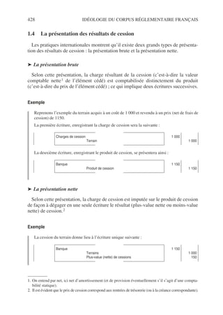 428 IDÉOLOGIE DU CORPUS RÉGLEMENTAIRE FRANÇAIS
1.4 La présentation des résultats de cession
Les pratiques internationales montrent qu’il existe deux grands types de présenta-
tion des résultats de cession : la présentation brute et la présentation nette.
➤ La présentation brute
Selon cette présentation, la charge résultant de la cession (c’est-à-dire la valeur
comptable nette1 de l’élément cédé) est comptabilisée distinctement du produit
(c’est-à-dire du prix de l’élément cédé) ; ce qui implique deux écritures successives.
Exemple
Reprenons l’exemple du terrain acquis à un coût de 1 000 et revendu à un prix (net de frais de
cession) de 1150.
La première écriture, enregistrant la charge de cession sera la suivante :
La deuxième écriture, enregistrant le produit de cession, se présentera ainsi :
➤ La présentation nette
Selon cette présentation, la charge de cession est imputée sur le produit de cession
de façon à dégager en une seule écriture le résultat (plus-value nette ou moins-value
nette) de cession.2
Exemple
La cession du terrain donne lieu à l’écriture unique suivante :
1. On entend par net, ici net d’amortissement (et de provision éventuellement s’il s’agit d’une compta-
bilité statique).
Charges de cession
Terrain
1 000
1 000
Banque
Produit de cession
1 150
1 150
2. Il est évident que le prix de cession correspond aux rentrées de trésorerie (ou à la créance correspondante).
Banque
Terrains
Plus-value (nette) de cessions
1 150
1 000
150
 