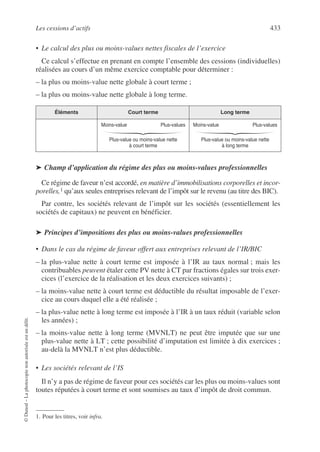 Les cessions d’actifs 433
©
Dunod
–
La
photocopie
non
autorisée
est
un
délit.
• Le calcul des plus ou moins-values nettes fiscales de l’exercice
Ce calcul s’effectue en prenant en compte l’ensemble des cessions (individuelles)
réalisées au cours d’un même exercice comptable pour déterminer :
– la plus ou moins-value nette globale à court terme ;
– la plus ou moins-value nette globale à long terme.
➤ Champ d’application du régime des plus ou moins-values professionnelles
Ce régime de faveur n’est accordé, en matière d’immobilisations corporelles et incor-
porelles,1 qu’aux seules entreprises relevant de l’impôt sur le revenu (au titre des BIC).
Par contre, les sociétés relevant de l’impôt sur les sociétés (essentiellement les
sociétés de capitaux) ne peuvent en bénéficier.
➤ Principes d’impositions des plus ou moins-values professionnelles
• Dans le cas du régime de faveur offert aux entreprises relevant de l’IR/BIC
– la plus-value nette à court terme est imposée à l’IR au taux normal ; mais les
contribuables peuvent étaler cette PV nette à CT par fractions égales sur trois exer-
cices (l’exercice de la réalisation et les deux exercices suivants) ;
– la moins-value nette à court terme est déductible du résultat imposable de l’exer-
cice au cours duquel elle a été réalisée ;
– la plus-value nette à long terme est imposée à l’IR à un taux réduit (variable selon
les années) ;
– la moins-value nette à long terme (MVNLT) ne peut être imputée que sur une
plus-value nette à LT ; cette possibilité d’imputation est limitée à dix exercices ;
au-delà la MVNLT n’est plus déductible.
• Les sociétés relevant de l’IS
Il n’y a pas de régime de faveur pour ces sociétés car les plus ou moins-values sont
toutes réputées à court terme et sont soumises au taux d’impôt de droit commun.
Éléments Court terme Long terme
Moins-value Plus-values
Plus-value ou moins-value nette
à court terme
Moins-value Plus-values
Plus-value ou moins-value nette
à long terme
1. Pour les titres, voir infra.
 