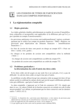434 IDÉOLOGIE DU CORPUS RÉGLEMENTAIRE FRANÇAIS
LES CESSIONS DE TITRES DE PARTICIPATION
DANS LES COMPTES INDIVIDUELS
1 La réglementation comptable
1.1 Règles générales
Les règles générales étudiées précédemment en matière de cession d’immobilisa-
tions corporelles et incorporelles sont applicables (à la différence près qu’il n’y a
pas à prendre en compte d’amortissements) :
– les provisions antérieures à la cession sont traditionnellement1 reprises systémati-
quement par le crédit d’un compte de produits financiers : 78662 « Reprises sur
provisions pour dépréciation des éléments financiers – immobilisations
financières » ;
– les frais de cession de titres sont passés en charge au compte 6271 « Frais sur
titres » (achat, vente, garde) ;
– les charges et les produits de cession sont comptabilisés selon la méthode
« brute » :
- les charges de cession sont comptabilisées au débit du compte 675 ;
- les produits de cession sont comptabilisés au crédit du compte 775.
1.2 Problèmes particuliers :
la détermination du coût d’entrée des titres cédés
Si les titres cédés ont été acquis en une seule fois à un seul prix, il n’y a pas de
difficulté : le coût des titres cédés est égal à leur prix d’entrée.
Le problème est plus délicat lorsqu’une entreprise cède un paquet de titres (d’une
même société et conférant les mêmes droits) qui ont été acquis à différentes périodes
à des prix différents : quel prix d’entrée utiliser ?
Le plan comptable, s’appuyant sur le Code de commerce (CC 12), stipule que
dans ce cas « la valeur d’entrée de la fraction conservée est estimée au coût d’achat
moyen pondéré2 ou à défaut, en présumant que les titres conservés sont les derniers
entrés »3 (PCG 332-2).
1. Attention : la disparition des « provisions pour dépréciation » et des reprises de provisions pour
dépréciation ne concerne que les immobilisations corporelles et incorporelles.
2. Pour une application de cette méthode aux stocks, voir le chapitre 35.
3. Ce qui signifie que les titres sortis sont les premiers entrés (méthode FIFO).
Section
2
 