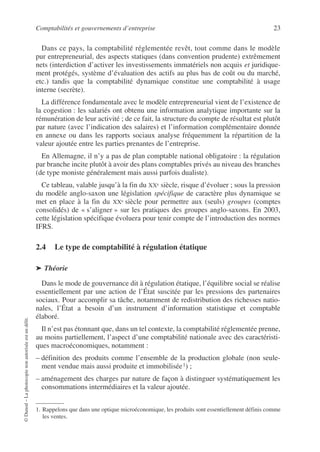 Comptabilités et gouvernements d’entreprise 23
©
Dunod
–
La
photocopie
non
autorisée
est
un
délit.
Dans ce pays, la comptabilité réglementée revêt, tout comme dans le modèle
pur entrepreneurial, des aspects statiques (dans convention prudente) extrêmement
nets (interdiction d’activer les investissements immatériels non acquis et juridique-
ment protégés, système d’évaluation des actifs au plus bas de coût ou du marché,
etc.) tandis que la comptabilité dynamique constitue une comptabilité à usage
interne (secrète).
La différence fondamentale avec le modèle entrepreneurial vient de l’existence de
la cogestion : les salariés ont obtenu une information analytique importante sur la
rémunération de leur activité ; de ce fait, la structure du compte de résultat est plutôt
par nature (avec l’indication des salaires) et l’information complémentaire donnée
en annexe ou dans les rapports sociaux analyse fréquemment la répartition de la
valeur ajoutée entre les parties prenantes de l’entreprise.
En Allemagne, il n’y a pas de plan comptable national obligatoire : la régulation
par branche incite plutôt à avoir des plans comptables privés au niveau des branches
(de type moniste généralement mais aussi parfois dualiste).
Ce tableau, valable jusqu’à la fin du XXe siècle, risque d’évoluer ; sous la pression
du modèle anglo-saxon une législation spécifique de caractère plus dynamique se
met en place à la fin du XXe siècle pour permettre aux (seuls) groupes (comptes
consolidés) de « s’aligner » sur les pratiques des groupes anglo-saxons. En 2003,
cette législation spécifique évoluera pour tenir compte de l’introduction des normes
IFRS.
2.4 Le type de comptabilité à régulation étatique
➤ Théorie
Dans le mode de gouvernance dit à régulation étatique, l’équilibre social se réalise
essentiellement par une action de l’État suscitée par les pressions des partenaires
sociaux. Pour accomplir sa tâche, notamment de redistribution des richesses natio-
nales, l’État a besoin d’un instrument d’information statistique et comptable
élaboré.
Il n’est pas étonnant que, dans un tel contexte, la comptabilité réglementée prenne,
au moins partiellement, l’aspect d’une comptabilité nationale avec des caractéristi-
ques macroéconomiques, notamment :
– définition des produits comme l’ensemble de la production globale (non seule-
ment vendue mais aussi produite et immobilisée1) ;
– aménagement des charges par nature de façon à distinguer systématiquement les
consommations intermédiaires et la valeur ajoutée.
1. Rappelons que dans une optique microéconomique, les produits sont essentiellement définis comme
les ventes.
 