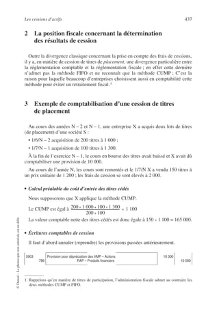 Les cessions d’actifs 437
©
Dunod
–
La
photocopie
non
autorisée
est
un
délit.
2 La position fiscale concernant la détermination
des résultats de cession
Outre la divergence classique concernant la prise en compte des frais de cessions,
il y a, en matière de cession de titres de placement, une divergence particulière entre
la réglementation comptable et la réglementation fiscale ; en effet cette dernière
n’admet pas la méthode FIFO et ne reconnaît que la méthode CUMP ; C’est la
raison pour laquelle beaucoup d’entreprises choisissent aussi en comptabilité cette
méthode pour éviter un retraitement fiscal.1
3 Exemple de comptabilisation d’une cession de titres
de placement
Au cours des années N – 2 et N – 1, une entreprise X a acquis deux lots de titres
(de placement) d’une société S :
• 1/6/N – 2 acquisition de 200 titres à 1 000 ;
• 1/7/N – 1 acquisition de 100 titres à 1 300.
À la fin de l’exercice N – 1, le cours en bourse des titres avait baissé et X avait dû
comptabiliser une provision de 10 000.
Au cours de l’année N, les cours sont remontés et le 1/7/N X a vendu 150 titres à
un prix unitaire de 1 200 ; les frais de cession se sont élevés à 2 000.
• Calcul préalable du coût d’entrée des titres cédés
Nous supposerons que X applique la méthode CUMP.
Le CUMP est égal à
La valeur comptable nette des titres cédés est donc égale à 150 × 1 100 = 165 000.
• Écritures comptables de cession
Il faut d’abord annuler (reprendre) les provisions passées antérieurement.
1. Rappelons qu’en matière de titres de participation, l’administration fiscale admet au contraire les
deux méthodes CUMP et FIFO.
5903
786
Provision pour dépréciation des VMP – Actions
RAP – Produits financiers
10 000
10 000
200 1 000 100 1 300
×
+
×
200 100
+
--------------------------------------------------------------------------------
- 1 100
=
 