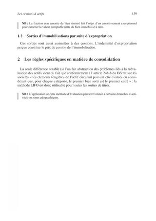 Les cessions d’actifs 439
©
Dunod
–
La
photocopie
non
autorisée
est
un
délit.
NB : La fraction non amortie du bien sinistré fait l’objet d’un amortissement exceptionnel
pour ramener la valeur comptable nette du bien immobilisé à zéro.
1.2 Sorties d’immobilisations par suite d’expropriation
Ces sorties sont aussi assimilées à des cessions. L’indemnité d’expropriation
perçue constitue le prix de cession de l’immobilisation.
2 Les règles spécifiques en matière de consolidation
La seule différence notable (si l’on fait abstraction des problèmes liés à la rééva-
luation des actifs vient du fait que conformément à l’article 248-8 du Décret sur les
sociétés « les éléments fongibles de l’actif circulant peuvent être évalués en consi-
dérant que, pour chaque catégorie, le premier bien sorti est le premier entré » : la
méthode LIFO est donc utilisable pour toutes les sorties de titres.
NB : L’application de cette méthode d’évaluation peut être limitée à certaines branches d’acti-
vités ou zones géographiques.
 