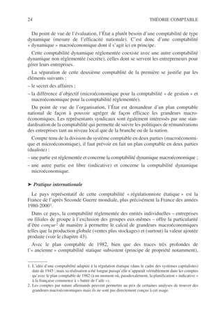 24 THÉORIE COMPTABLE
Du point de vue de l’évaluation, l’État a plutôt besoin d’une comptabilité de type
dynamique (mesure de l’efficacité nationale). C’est donc d’une comptabilité
« dynamique » macroéconomique dont il s’agit ici en principe.
Cette comptabilité dynamique réglementée coexiste avec une autre comptabilité
dynamique non réglementée (secrète), celles dont se servent les entrepreneurs pour
gérer leurs entreprises.
La séparation de cette deuxième comptablité de la première se justifie par les
éléments suivants :
– le secret des affaires ;
– la différence d’objectif (microéconomique pour la comptabilité « de gestion » et
macroéconomique pour la comptabilité réglementée).
Du point de vue de l’organisation, l’État est demandeur d’un plan comptable
national de façon à pouvoir agréger de façon efficace les grandeurs macro-
économiques. Les représentants syndicaux sont également intéressés par une stan-
dardisation de la comptabilité qui permette de suivre les politiques de rémunérations
des entreprises tant au niveau local que de la branche ou de la nation.
Compte tenu de la division du système comptable en deux parties (macroéconomi-
que et microéconomique), il faut prévoir en fait un plan comptable en deux parties
(dualiste) :
– une partie est réglementée et concerne la comptabilité dynamique macroéconomique ;
– une autre partie est libre (indicative) et concerne la comptabilité dynamique
microéconomique.
➤ Pratique internationale
Le pays représentatif de cette comptabilité « régulationniste étatique » est la
France de l’après Seconde Guerre mondiale, plus précisément la France des années
1980-20001.
Dans ce pays, la comptabilité réglementée des entités individuelles – entreprises
ou filiales de groupe à l’exclusion des groupes eux-mêmes – offre la particularité
d’être conçue2 de manière à permettre le calcul de grandeurs macroéconomiques
telles que la production globale (ventes plus stockages) et (surtout) la valeur ajoutée
produite (voir le chapitre 43).
Avec le plan comptable de 1982, bien que des traces très profondes de
l’« ancienne » comptabilité statique subsistent (principe de propriété notamment),
1. L’idée d’une comptabilité adaptée à la régulation étatique (dans le cadre des systèmes capitalistes)
date de 1945 ; mais sa réalisation a été longue puisqu’elle n’apparaît véritablement dans les comptes
qu’avec le plan comptable de 1982 (à un moment où, paradoxalement, la planification « indicative »
à la française commence à « battre de l’aile »).
2. Les comptes par nature allemands peuvent permettre au prix de certaines analyses de trouver des
grandeurs macroéconomiques mais ils ne sont pas directement conçus à cet usage.
 