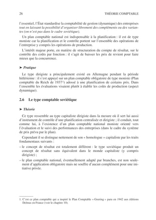 26 THÉORIE COMPTABLE
l’essentiel, l’État standardise la comptabilité de gestion (dynamique) des entreprises
tout en laissant la possibilité d’organiser librement des compléments ou des varian-
tes (on n’est pas dans le cadre soviétique).
Un plan comptable national est indispensable à la planification : il est de type
moniste car la planification et le contrôle portent sur l’ensemble des opérations de
l’entreprise y compris les opérations de production.
L’intérêt majeur porte, en matière de structuration du compte de résultat, sur le
contrôle des coûts par fonction : il s’agit de baisser les prix de revient pour faire
mieux que la concurrence.
➤ Pratique
Le type dirigiste a principalement existé en Allemagne pendant la période
hitlérienne : il s’est appuyé sur un plan comptable obligatoire de type moniste (Plan
comptable du Reich de 19371) adossé à une planification de certains prix. Dans
l’ensemble les évaluations visaient plutôt à établir les coûts de production (aspect
dynamique).
2.6 Le type comptable soviétique
➤ Théorie
Ce type ressemble au type capitaliste dirigiste dans la mesure où il sert lui aussi
d’instrument de contrôle d’une planification centralisée et dirigiste ; il conduit, tout
comme lui, à l’existence d’un plan comptable national moniste orienté vers
l’évaluation et le suivi des performances des entreprises (dans le cadre du système
de prix prévu par le plan).
Cependant il se distingue nettement de son « homologue » capitaliste par les traits
fondamentaux suivants :
– le concept de résultat est totalement différent : le type soviétique produit un
concept de résultat sans équivalent dans le monde capitaliste (y compris
dirigiste) ;
– le plan comptable national, éventuellement adapté par branches, est non seule-
ment d’application obligatoire mais ne souffre d’aucun complément pour une ini-
tiative privée.
1. C’est ce plan comptable qui a inspiré le Plan Comptable « Goering » paru en 1942 aux éditions
Delmas en France (voir le chapitre 10).
 