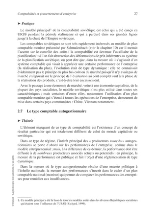 Comptabilités et gouvernements d’entreprise 27
©
Dunod
–
La
photocopie
non
autorisée
est
un
délit.
➤ Pratique
Le modèle principal1 de la comptabilité soviétique est celui qui a été conçu en
URSS pendant la période stalinienne et qui a perduré dans ses grandes lignes
jusqu’à la chute de l’Empire soviétique.
Les comptables soviétiques se sont très rapidement intéressés au modèle de plan
comptable moniste préconisé par Schmalenbach (voir le chapitre 10) car il mettait
l’accent sur le contrôle des coûts ; la comptabilité est devenue l’auxiliaire de la
planification ; si l’on fait abstraction des déformations de prix inhérentes au système
de la planification soviétique, on peut dire que, dans la mesure où il s’agissait d’un
système comptable qui visait à apprécier une certaine performance de l’entreprise
(la réalisation du plan), l’évolution était de type dynamique : elle ne connaissait
évidemment pas le principe du plus bas coût ou du marché puisqu’il n’y avait pas de
marché et reposait sur le principe de l’évaluation au coût complet sauf à la phase de
la réalisation des produits, c’est-à-dire leur encaissement.
Avec le passage à une économie de marché, voire à une économie capitaliste, de la
plupart des pays socialistes, le modèle soviétique n’est plus utilisé dans toutes ses
caractéristiques ; mais certaines d’entre elles, notamment l’utilisation d’un plan
comptable moniste qui s’étend à toutes les opérations de l’entreprise, demeurent de
mise dans certains pays communistes : Chine, Vietnam notamment.
2.7 Le type comptable autogestionnaire
➤ Théorie
L’élément marquant de ce type de comptabilité est l’existence d’un concept de
résultat particulier qui est totalement différent de celui du monde capitaliste ou
soviétique.
Dans ce type de régime, l’intérêt principal des « producteurs associés » autoges-
tionnaires se porte d’abord sur les performances de l’entreprise, comme dans le
modèle entrepreneurial ; mais, à la différence de ce dernier, la performance doit être
diffusée à de nombreux producteurs associés actuels ou potentiels : en principe, la
mesure de la performance est publique et fait l’objet d’une réglementation de type
dynamique.
Dans la mesure où le type autogestionnaire résulte d’une entente politique à
l’échelle nationale, la mesure des performances s’inscrit dans le cadre d’un plan
comptable national (moniste) qui permet de comparer les performances des entrepri-
ses pour remédier aux insuffisances.
1. Ce modèle principal a été la base de tous les modèles usités dans les diverses Républiques socialistes
qui étaient sous l’influence de l’URSS (Richard, 1999).
 