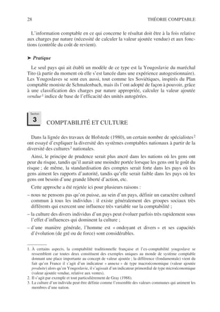 28 THÉORIE COMPTABLE
L’information comptable en ce qui concerne le résultat doit être à la fois relative
aux charges par nature (nécessité de calculer la valeur ajoutée vendue) et aux fonc-
tions (contrôle du coût de revient).
➤ Pratique
Le seul pays qui ait établi un modèle de ce type est la Yougoslavie du maréchal
Tito (à partir du moment où elle s’est lancée dans une expérience autogestionnaire).
Les Yougoslaves se sont eux aussi, tout comme les Soviétiques, inspirés du Plan
comptable moniste de Schmalenbach, mais ils l’ont adopté de façon à pouvoir, grâce
à une classification des charges par nature appropriée, calculer la valeur ajoutée
vendue1 indice de base de l’efficacité des unités autogérées.
COMPTABILITÉ ET CULTURE
Dans la lignée des travaux de Hofstede (1980), un certain nombre de spécialistes2
ont essayé d’expliquer la diversité des systèmes comptables nationaux à partir de la
diversité des cultures3 nationales.
Ainsi, le principe de prudence serait plus ancré dans les nations où les gens ont
peur du risque, tandis qu’il aurait une moindre portée lorsque les gens ont le goût du
risque ; de même, la standardisation des comptes serait forte dans les pays où les
gens aiment les rapports d’autorité, tandis qu’elle serait faible dans les pays où les
gens ont besoin d’une grande liberté d’action, etc.
Cette approche a été rejetée ici pour plusieurs raisons :
– nous ne pensons pas qu’on puisse, au sein d’un pays, définir un caractère culturel
commun à tous les individus : il existe généralement des groupes sociaux très
différents qui exercent une influence très variable sur la comptabilité ;
– la culture des divers individus d’un pays peut évoluer parfois très rapidement sous
l’effet d’influences qui dominent la culture ;
– d’une manière générale, l’homme est « ondoyant et divers » et ses capacités
d’évolution (de gré ou de force) sont considérables.
1. À certains aspects, la comptabilité traditionnelle française et l’ex-comptabilité yougoslave se
ressemblent car toutes deux constituent des exemples uniques au monde de système comptable
donnant une place importante au concept de valeur ajoutée ; la différence (fondamentale) vient du
fait qu’en France il s’agit d’un indicateur « annexe » de type macroéconomique (valeur ajoutée
produite) alors qu’en Yougoslavie, il s’agissait d’un indicateur primordial de type microéconomique
(valeur ajoutée vendue, relative aux ventes).
2. Il s’agit par exemple et tout particulièrement de Gray (1988).
3. La culture d’un individu peut être définie comme l’ensemble des valeurs communes qui animent les
membres d’une nation.
Section
3
 