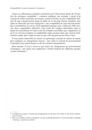 Comptabilités et gouvernements d’entreprise 29
©
Dunod
–
La
photocopie
non
autorisée
est
un
délit.
Toutes ces affirmations semblent corroborées par l’observation même de l’évolu-
tion des pratiques comptables1 : comment expliquer, par exemple, à partir d’un
concept de culture nationale, qu’un pays comme la France ait une comptabilité libé-
rale de type entrepreneurial jusqu’au début de la Seconde Guerre mondiale, puis
après un intervalle que nous négligeons2, une comptabilité de type macroéconomi-
que et standardisée au service d’une régulation étatique, puis, à partir de 1985 envi-
ron, deux comptabilités officielles l’une (celle des comptes individuels) dans la
lignée de la précédente et l’autre (celle des comptes consolidés), qui s’apparente à ce
qu’il est convenu d’appeler la comptabilité anglo-saxonne (dans une version extrê-
mement souple, plus souple en tout cas que celle qui prévaut aux États-Unis) !
Il nous paraît impossible de retenir un quelconque concept de culture de nation
pour expliquer ces changements majeurs : par contre le concept de gouvernement
d’entreprise nous paraît donner la clef de certaines interprétations.
Bien entendu, il reste à savoir ce qui motive les changements de gouvernement
d’entreprise : sans doute tout simplement, l’intérêt matériel des différents groupes
sociaux dominants ?
1. Le tableau de la page 11 montre que pratiquement tous les pays ont évolué et sans doute continue-
ront d’évoluer.
2. Doit-on considérer certains événements tels que la période pétainiste et l’arrivée du plan comptable
« Goering » comme un accident ?
 