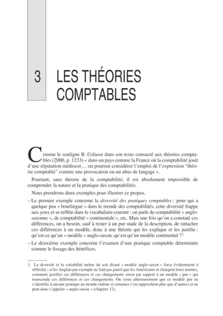 3 LES THÉORIES
COMPTABLES
omme le souligne B. Colasse dans son texte consacré aux théories compta-
bles (2000, p. 1233) « dans un pays comme la France où la comptabilité jouit
d’une réputation médiocre… on pourrait considérer l’emploi de l’expression “théo-
rie comptable” comme une provocation ou un abus de langage ».
Pourtant, sans théorie de la comptabilité, il est absolument impossible de
comprendre la nature et la pratique des comptabilités.
Nous prendrons deux exemples pour illustrer ce propos.
– Le premier exemple concerne la diversité des pratiques comptables ; pour qui a
quelque peu « bourlingué » dans le monde des comptabilités, cette diversité frappe
aux yeux et se reflète dans le vocabulaire courant : on parle de comptabilité « anglo-
saxonne », de comptabilité « continentale », etc. Mais une fois qu’on a constaté ces
différences, on a besoin, sauf à rester à un pur stade de la description, de rattacher
ces différences à un modèle, donc à une théorie qui les explique et les justifie :
qu’est-ce qu’un « modèle » anglo-saxon, qu’est qu’un modèle continental ?1
– Le deuxième exemple concerne l’examen d’une pratique comptable déterminée
comme le lissage des bénéfices.
1. La diversité et la variabilité même du soit disant « modèle anglo-saxon » force évidemment à
réfléchir ; si les Anglais par exemple ne font pas pareil que les Américains et changent leurs normes,
comment justifier ces différences et ces changements sinon par rapport à un modèle « pur » qui
transcende ces différences et ces changements. On verra ultérieurement que ce modèle pur ne
s’identifie à aucune pratique au monde (même si certaines s’en rapprochent plus que d’autres) et ne
peut donc s’appeler « anglo-saxon » (chapitre 12).
C
 