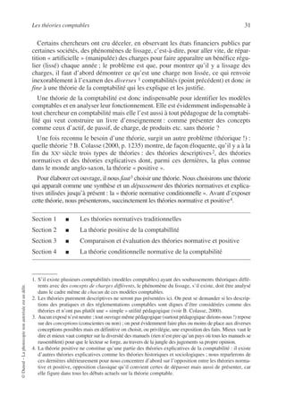 Les théories comptables 31
©
Dunod
–
La
photocopie
non
autorisée
est
un
délit.
Certains chercheurs ont cru déceler, en observant les états financiers publics par
certaines sociétés, des phénomènes de lissage, c’est-à-dire, pour aller vite, de répar-
tition « artificielle » (manipulée) des charges pour faire apparaître un bénéfice régu-
lier (lissé) chaque année ; le problème est que, pour montrer qu’il y a lissage des
charges, il faut d’abord démontrer ce qu’est une charge non lissée, ce qui renvoie
inexorablement à l’examen des diverses 1 comptabilités (point précédent) et donc in
fine à une théorie de la comptabilité qui les explique et les justifie.
Une théorie de la comptabilité est donc indispensable pour identifier les modèles
comptables et en analyser leur fonctionnement. Elle est évidemment indispensable à
tout chercheur en comptabilité mais elle l’est aussi à tout pédagogue de la comptabi-
lité qui veut construire un livre d’enseignement : comme présenter des concepts
comme ceux d’actif, de passif, de charge, de produits etc. sans théorie ?
Une fois reconnu le besoin d’une théorie, surgit un autre problème (théorique !) :
quelle théorie ? B. Colasse (2000, p. 1235) montre, de façon éloquente, qu’il y a à la
fin du XXe siècle trois types de théories : des théories descriptives2, des théories
normatives et des théories explicatives dont, parmi ces dernières, la plus connue
dans le monde anglo-saxon, la théorie « positive ».
Pour élaborer cet ouvrage, il nous faut3 choisir une théorie. Nous choisirons une théorie
qui apparaît comme une synthèse et un dépassement des théories normatives et explica-
tives utilisées jusqu’à présent : la « théorie normative conditionnelle ». Avant d’exposer
cette théorie, nous présenterons, succinctement les théories normative et positive4.
Section 1 ■ Les théories normatives traditionnelles
Section 2 ■ La théorie positive de la comptabillité
Section 3 ■ Comparaison et évaluation des théories normative et positive
Section 4 ■ La théorie conditionnelle normative de la comptabilité
1. S’il existe plusieurs comptabilités (modèles comptables) ayant des soubassements théoriques diffé-
rents avec des concepts de charges différents, le phénomène du lissage, s’il existe, doit être analysé
dans le cadre même de chacun de ces modèles comptables.
2. Les théories purement descriptives ne seront pas présentées ici. On peut se demander si les descrip-
tions des pratiques et des réglementations comptables sont dignes d’être considérées comme des
théories et n’ont pas plutôt une « simple » utilité pédagogique (voir B. Colasse, 2000).
3. Aucun exposé n’est neutre ; tout ouvrage même pédagogique (surtout pédagogique dirions-nous !) repose
sur des conceptions (conscientes ou non) ; on peut évidemment faire plus ou moins de place aux diverses
conceptions possibles mais en définitive on choisit, ou privilégie, une exposition des faits. Mieux vaut le
dire et mieux vaut compter sur la diversité des manuels (rien n’est pire qu’un pays où tous les manuels se
rassemblent) pour que le lecteur se forge, au travers de la jungle des jugements sa propre opinion.
4. La théorie positive ne constitue qu’une partie des théories explicatives de la comptabilité : il existe
d’autres théories explicatives comme les théories historiques et sociologiques ; nous reparlerons de
ces dernières ultérieurement pour nous concentrer d’abord sur l’opposition entre les théories norma-
tive et positive, opposition classique qu’il convient certes de dépasser mais aussi de présenter, car
elle figure dans tous les débats actuels sur la théorie comptable.
 