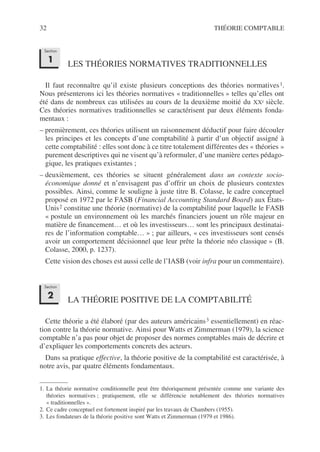 32 THÉORIE COMPTABLE
LES THÉORIES NORMATIVES TRADITIONNELLES
Il faut reconnaître qu’il existe plusieurs conceptions des théories normatives1.
Nous présenterons ici les théories normatives « traditionnelles » telles qu’elles ont
été dans de nombreux cas utilisées au cours de la deuxième moitié du XXe siècle.
Ces théories normatives traditionnelles se caractérisent par deux éléments fonda-
mentaux :
– premièrement, ces théories utilisent un raisonnement déductif pour faire découler
les principes et les concepts d’une comptabilité à partir d’un objectif assigné à
cette comptabilité : elles sont donc à ce titre totalement différentes des « théories »
purement descriptives qui ne visent qu’à reformuler, d’une manière certes pédago-
gique, les pratiques existantes ;
– deuxièmement, ces théories se situent généralement dans un contexte socio-
économique donné et n’envisagent pas d’offrir un choix de plusieurs contextes
possibles. Ainsi, comme le souligne à juste titre B. Colasse, le cadre conceptuel
proposé en 1972 par le FASB (Financial Accounting Standard Board) aux États-
Unis2 constitue une théorie (normative) de la comptabilité pour laquelle le FASB
« postule un environnement où les marchés financiers jouent un rôle majeur en
matière de financement… et où les investisseurs… sont les principaux destinatai-
res de l’information comptable… » ; par ailleurs, « ces investisseurs sont censés
avoir un comportement décisionnel que leur prête la théorie néo classique » (B.
Colasse, 2000, p. 1237).
Cette vision des choses est aussi celle de l’IASB (voir infra pour un commentaire).
LA THÉORIE POSITIVE DE LA COMPTABILITÉ
Cette théorie a été élaboré (par des auteurs américains3 essentiellement) en réac-
tion contre la théorie normative. Ainsi pour Watts et Zimmerman (1979), la science
comptable n’a pas pour objet de proposer des normes comptables mais de décrire et
d’expliquer les comportements concrets des acteurs.
Dans sa pratique effective, la théorie positive de la comptabilité est caractérisée, à
notre avis, par quatre éléments fondamentaux.
1. La théorie normative conditionnelle peut être théoriquement présentée comme une variante des
théories normatives ; pratiquement, elle se différencie notablement des théories normatives
« traditionnelles ».
2. Ce cadre conceptuel est fortement inspiré par les travaux de Chambers (1955).
3. Les fondateurs de la théorie positive sont Watts et Zimmerman (1979 et 1986).
Section
1
Section
2
 
