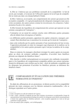 Les théories comptables 33
©
Dunod
–
La
photocopie
non
autorisée
est
un
délit.
1. Elle ne s’intéresse pas aux problèmes normatifs de la comptabilité : le fait de
savoir, par exemple, si la mesure de l’efficacité suppose tel ou tel type de comptabi-
lité ne rentre pas dans son champ habituel d’étude.
2. Elle s’intéresse, en revanche, aux comportements des acteurs qui jouent un rôle
en matière comptable ; il s’agit principalement des dirigeants (managers) mais aussi,
à titre secondaire, des autres acteurs comme les investisseurs, les créanciers, l’admi-
nistration fiscale et les salariés.
3. Elle formule des hypothèses de comportement des acteurs qui reposent sur une
certaine conception de l’entreprise1 :
– l’entreprise est un nœud de contrats conclus entre différentes parties prenantes
afin de réduire leurs divergences d’intérêts ;
– ces différentes parties prenantes, apporteurs du capital, créanciers, managers, per-
sonnel, État cherchent tous à maximiser les revenus qu’ils tirent de l’entreprise ;
– dans cette recherche par les parties prenantes d’une maximisation de leur revenu,
l’opposition principale est entre les managers (qui disposent de la maîtrise sur la
comptabilité) et les autres parties prenantes (qui n’ont pas la maîtrise de la comp-
tabilité).
Dans ce contexte, les managers cherchent à tromper les autres agents en essayant,
grâce au choix de certaines méthodes comptables, d’accroître leurs bénéfices
présents aux dépends des bénéfices futurs2.
Elle cherche à vérifier (principalement en recourant à des méthodes économétri-
ques) si les hypothèses de comportement comptables prêtées aux acteurs (principa-
lement les dirigeants) sont vérifiées par les faits : choix de méthodes comptables par
les dirigeants qui permettent d’accroître les bénéfices présents au détriment des
bénéfices futurs.
COMPARAISON ET ÉVALUATION DES THÉORIES
NORMATIVE ET POSITIVE3
En dépit des affirmations de ses promoteurs, la théorie positive de la comptabilité
présente des traits communs avec les théories normatives traditionnelles ; elle se
distingue cependant sur d’autres points.
1. Cette conception est celle de la théorie de l’agence.
2. Cette « règle » générale n’empêche pas que dans certaines circonstances exceptionnelles (risque de
nationalisation ou de réglementation étatique des profits) les dirigeants aient intérêt momentanément
à freiner leur appétit pour les bénéfices présents : cette exception apparente ne vient en fait que
confirmer la règle générale.
3. Pour une analyse plus complète, voir la bibliographie.
Section
3
 
