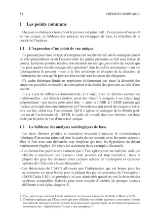 34 THÉORIE COMPTABLE
1 Les points communs
On peut en distinguer trois (dont le premier est principal) : l’expression d’un point
de vue unique, la faiblesse des analyses sociologiques de base, la réduction de la
portée de l’analyse.
1.1 L’expression d’un point de vue unique
En prenant pour base un type d’entreprise (de société en fait) où les managers jouent
un rôle prépondérant et où l’accord entre les parties prenantes se fait sous forme de
contrat, la théorie positive focalise son attention sur un type particulier de société que
l’on peut appeler société manageriale capitaliste1 dans lequel les actionnaires – qui ont
théoriquement le pouvoir – sont à la fois nombreux et éloignés de la direction de
l’entreprise, de sorte qu’ils peuvent être en fait sous la coupe des dirigeants.
Ce cadre théorique limité ne représente évidemment pas toute la diversité des
situations possibles en matière de conception et de réalité des pouvoirs au sein d’une
société.
Il n’y a pas de différence fondamentale, à ce sujet, avec les théories normatives
traditionnelles : ces théories portent aussi des objectifs assignés à un acteur jugé
prépondérant – par nature pour ainsi dire – ; ainsi le FASB et l’IASB pensent que
l’acteur principal dans une entreprise est l’investisseur qui prend des risques c’est-à-
dire, en fait, selon eux, l’actionnaire. Qu’il s’agisse du manager de la théorie posi-
tive ou de l’actionnaire de l’IASB, le cadre du travail, dans ces théories, est donc
dicté par le point de vue d’un acteur unique.
1.2 La faiblesse des analyses sociologiques de base
Les deux théories positive et normative essayent d’analyser le comportement
théorique d’un acteur principal dans le cadre de ses rapports avec les autres acteurs ;
elles le font avec une démarche trop simpliste qui rend les hypothèses de départ
extrêmement fragiles. On citera ici seulement deux exemples illustratifs.
– Les théoriciens positivistes estiment que l’État agit comme un individu isolé qui
cherche à maximiser ses revenus ; cette position est trop restrictive : dans la
plupart des pays les alliances entre certains acteurs de l’entreprise et certaines
sphères de l’État sont choses fréquentes2.
– Les théoriciens de l’IASB affirment que l’information qui est bonne pour les
actionnaires est aussi bonne pour la plupart des parties prenantes de l’entreprise :
(IASB Cadre § 10) : ce postulat n’est pas admissible quand on voit la diversité des
systèmes comptables élaborés pour tenir compte d’intérêts de groupes sociaux
différents (voir infra, chapitre 5).
1. Voir, pour ce qui concerne l’école américaine, les travaux fondateurs de Berle et Means (1932).
2. Comment expliquer que l’État, censé agir pour défendre ses intérêts égoïstes à court terme (comme
tout individu rationnel selon les tenants du positivisme), accorde depuis la révolution keynésienne,
notamment, des « dégrèvements fiscaux » aux entreprises ?
 