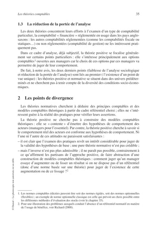 Les théories comptables 35
©
Dunod
–
La
photocopie
non
autorisée
est
un
délit.
1.3 La réduction de la portée de l’analyse
Les deux théories concentrent leurs efforts à l’examen d’un type de comptabilité
particulier, la comptabilité « financière » réglementée en usage dans les pays anglo-
saxons : les autres comptabilités réglementées (comme les comptabilités fiscale ou
statiques…) ou non réglementées (comptabilité de gestion) ne les intéressent prati-
quement pas.
Dans ce cadre d’analyse, déjà subjectif, la théorie positive se focalise générale-
ment sur certains points particuliers : elle s’intéresse principalement aux options
comptables1 ouvertes aux managers car le choix de ces options par ces managers va
permettre de juger de leur comportement.
De fait, à notre avis, les deux derniers points (faiblesse de l’analyse sociologique
et réduction de la portée de l’analyse) sont liés au premier ( l’existence d’un point de
vue unique) : les théories positive et normative se situent dans des univers prédéter-
minés et ne cherchent pas à tenir compte de la diversité des conditions socio-écono-
miques.
2 Les points de divergence
Les théories normatives cherchent à déduire des principes comptables et des
modèles comptables théoriques à partir du cadre référentiel choisi ; elles ne s’inté-
ressent guère à la réalité des pratiques pour vérifier leurs assertions.
La théorie positive ne cherche pas à construire des modèles comptables
théoriques : elle se « contente » d’émettre des hypothèses de comportement des
acteurs (managers pour l’essentiel). Par contre, la théorie positive cherche à savoir si
le comportement réel des acteurs est conforme aux hypothèses de comportement. Ni
l’une ni l’autre de ces attitudes ne paraissent satisfaisantes :
– il est clair que l’examen des pratiques revêt un intérêt considérable pour juger de
la validité des hypothèses de base ; une pure théorie normative n’est pas crédible ;
– mais l’inverse n’est pas plus admissible ; il ne paraît pas possible, contrairement à
ce qu’affirment les partisans de l’approche positive, de faire abstraction d’une
construction de modèles comptables théoriques : comment juger qu’un manager
essaye d’augmenter ou de lisser un résultat si on ne dispose pas d’un référentiel
(donc d’une norme basée sur une théorie) pour juger de l’existence de cette
augmentation ou de ce lissage ?2
1. Les normes comptables édictées peuvent être soit des normes rigides, soit des normes optionnelles
(flexibles) ; un exemple de norme optionnelle classique est celle qui prévoit un choix possible entre
les différentes méthodes d’évaluation des stocks (voir le chapitre 35).
2. Pour une illustration des problèmes auxquels conduit l’absence d’un référentiel normatif en matière
de l’usage de bénéfice, voir Richard (2000).
 
