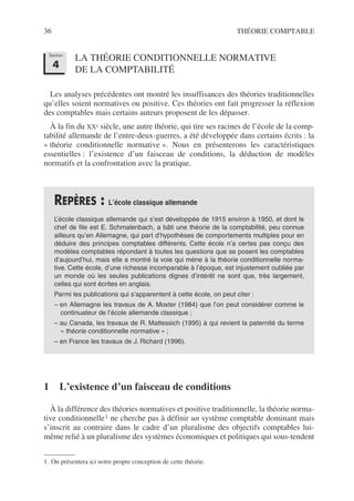 36 THÉORIE COMPTABLE
LA THÉORIE CONDITIONNELLE NORMATIVE
DE LA COMPTABILITÉ
Les analyses précédentes ont montré les insuffisances des théories traditionnelles
qu’elles soient normatives ou positive. Ces théories ont fait progresser la réflexion
des comptables mais certains auteurs proposent de les dépasser.
À la fin du XXe siècle, une autre théorie, qui tire ses racines de l’école de la comp-
tabilité allemande de l’entre-deux-guerres, a été développée dans certains écrits : la
« théorie conditionnelle normative ». Nous en présenterons les caractéristiques
essentielles : l’existence d’un faisceau de conditions, la déduction de modèles
normatifs et la confrontation avec la pratique.
1 L’existence d’un faisceau de conditions
À la différence des théories normatives et positive traditionnelle, la théorie norma-
tive conditionnelle1 ne cherche pas à définir un système comptable dominant mais
s’inscrit au contraire dans le cadre d’un pluralisme des objectifs comptables lui-
même relié à un pluralisme des systèmes économiques et politiques qui sous-tendent
REPÈRES : L’école classique allemande
L’école classique allemande qui s’est développée de 1915 environ à 1950, et dont le
chef de file est E. Schmalenbach, a bâti une théorie de la comptabilité, peu connue
ailleurs qu’en Allemagne, qui part d’hypothèses de comportements multiples pour en
déduire des principes comptables différents. Cette école n’a certes pas conçu des
modèles comptables répondant à toutes les questions que se posent les comptables
d’aujourd’hui, mais elle a montré la voie qui mène à la théorie conditionnelle norma-
tive. Cette école, d’une richesse incomparable à l’époque, est injustement oubliée par
un monde où les seules publications dignes d’intérêt ne sont que, très largement,
celles qui sont écrites en anglais.
Parmi les publications qui s’apparentent à cette école, on peut citer :
– en Allemagne les travaux de A. Moxter (1984) que l’on peut considérer comme le
continuateur de l’école allemande classique ;
– au Canada, les travaux de R. Mattessich (1995) à qui revient la paternité du terme
« théorie conditionnelle normative » ;
– en France les travaux de J. Richard (1996).
1. On présentera ici notre propre conception de cette théorie.
Section
4
 
